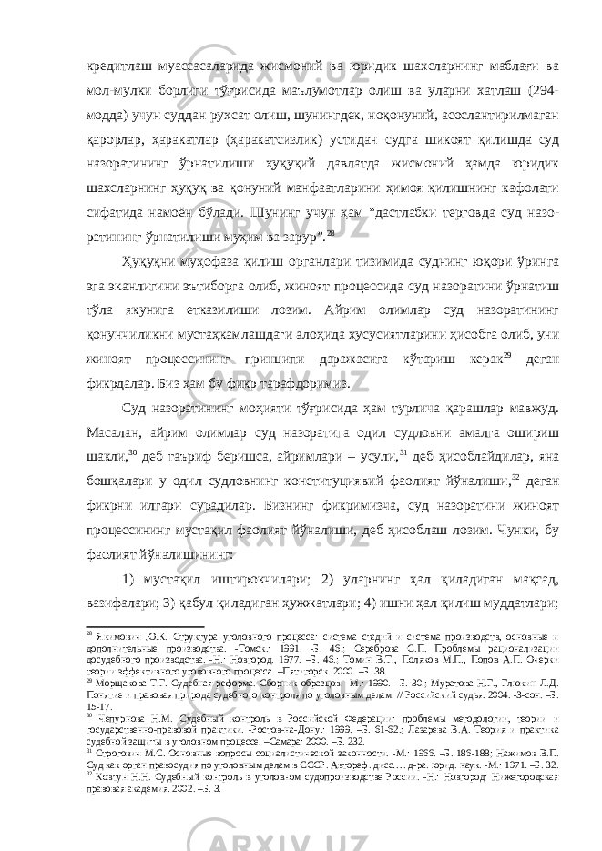 кредитлаш муассасаларида жисмоний ва юридик шахсларнинг маблағи ва мол-мулки борлиги тўғрисида маълумотлар олиш ва уларни хатлаш (294- модда) учун суддан рухсат олиш, шунингдек, ноқонуний, асослантирилмаган қарорлар, ҳаракат лар (ҳаракатсизлик) устидан судга шикоят қилишда суд назоратининг ўрнатилиши ҳуқуқий давлатда жисмоний ҳамда юридик шахсларнинг ҳуқуқ ва қонуний манфаатларини ҳимоя қилишнинг кафолати сифа тида намоён бўлади. Шунинг учун ҳам “дастлабки терговда суд назо - ратининг ўрнатилиши муҳим ва зарур”. 28 Ҳуқуқни муҳофаза қилиш органлари тизимида суднинг юқори ўринга эга эканлигини эътиборга олиб, жиноят процессида суд назо ратини ўрнатиш тўла якунига етказилиши лозим. Айрим олимлар суд назоратининг қонунчиликни мустаҳкамлашдаги алоҳида хусусиятла рини ҳисобга олиб, уни жиноят процессининг принципи даражасига кўтариш керак 29 деган фикрдалар. Биз ҳам бу фикр тарафдоримиз. Суд назоратининг моҳияти тўғрисида ҳам турлича қарашлар мавжуд. Масалан, айрим олимлар суд назоратига одил судловни амалга ошириш шакли, 30 деб таъриф беришса, айримлари – усули, 31 деб ҳисоблайдилар, яна бошқалари у одил судловнинг конституция вий фаолият йўналиши, 32 деган фикрни илгари сурадилар. Бизнинг фикримизча, суд назоратини жиноят процессининг мустақил фаолият йўналиши, деб ҳисоблаш лозим. Чунки, бу фаолият йўналишининг: 1) мустақил иштирокчилари; 2) уларнинг ҳал қиладиган мақсад, вазифалари; 3) қабул қиладиган ҳужжатлари; 4) ишни ҳал қилиш муддатлари; 28 Якимович Ю.К. Структура уголовного процесса: система стадий и система производств, основные и дополнительные производства. -Томск.: 1991. -Б. 46.; Сереброва С.П. Проблемы рационализации досудебного произ водства. -Н.: Новгород. 1977. –Б. 46.; Томин В.Т., Поляков М.П., Попов А.П. Очерки теории эффективного уго ловного процесса. –Пятигорск. 2000. –Б. 38. 29 Морщакова Т.Г. Судебная реформа. Сборник образцов. -М.: 1990. –Б. 30.; Муратова Н.Г., Глюкин Л.Д. Поня тие и правовая природа судебного контроля по уголовным делам. // Российский судья. 2004. -3-сон. –Б. 15-17. 30 Чепурнова Н.М. Судебный контроль в Российской Федерации: проблемы методологии, теории и государственно-правовой практики. -Ростов-на-Дону.: 1999. –Б. 61-62.; Лазарева В.А. Теория и практика судебной защи ты в уголовном процессе. –Самара: 2000. –Б. 232. 31 Строгович М.С. Основные вопросы социалистической законности. -М.: 1966. –Б. 186-188; Нажимов В.П. Суд как орган правосудия по уголовным делам в СССР. Автореф. дисс…. д-ра. юрид. наук. -М.: 1971. –Б. 32. 32 Ковтун Н.Н. Судебный контроль в уголовном судопроизводстве России. -Н.: Новгород: Нижегородская пра вовая академия. 2002. –Б. 3. 