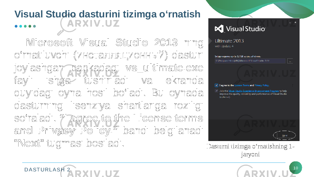 D A S T U R L A S H 2Visual Studio dasturini tizimga o‘rnatish 10Microsoft Visual Studio 2013 ning o‘rnatiluvchi (инсталляционный) dasturi joylashgan papkadagi vs_ultimate.exe fayli ishga tushiriladi va ekranda quyidagi oyna hosil bo‘ladi. Bu oynada dasturning lisеnziya shartlariga roziligi so‘raladi. “I agree to the License terms and Privacy Policy.” bandi bеlgilanadi “ Next ” tugmasi bosiladi. Dasturni tizimga o‘rnatishning 1- jaryoni 