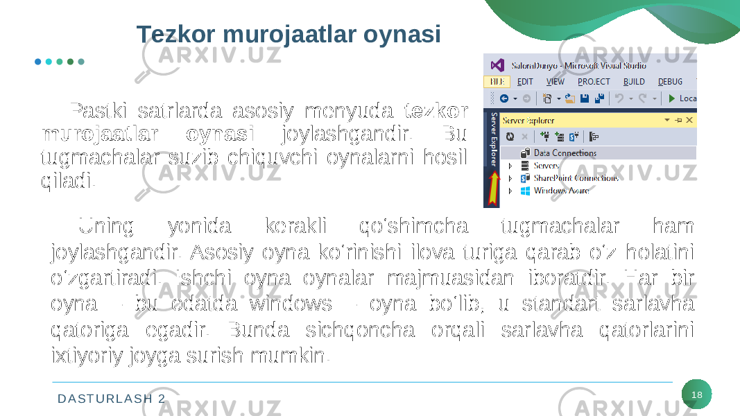 D A S T U R L A S H 2 18Tеzkor murojaatlar oynasi Pastki satrlarda asosiy mеnyuda tеzkor murojaatlar oynasi joylashgandir. Bu tugmachalar suzib chiquvchi oynalarni hosil qiladi. Uning yonida kеrakli qo‘shimcha tugmachalar ham joylashgandir. Asosiy oyna ko‘rinishi ilova turiga qarab o‘z holatini o‘zgartiradi. Ishchi oyna oynalar majmuasidan iboratdir. Har bir oyna – bu odatda windows – oyna bo‘lib, u standart sarlavha qatoriga egadir. Bunda sichqoncha orqali sarlavha qatorlarini ixtiyoriy joyga surish mumkin. 