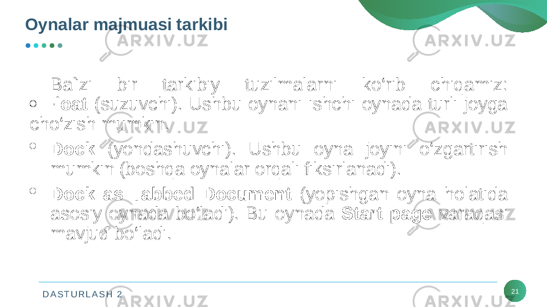 D A S T U R L A S H 2 21Oynalar majmuasi tarkibi Ba`zi bir tarkibiy tuzilmalarni ko‘rib chiqamiz:  Float (suzuvchi). Ushbu oynani ishchi oynada turli joyga cho‘zish mumkin.  Dock (yondashuvchi). Ushbu oyna joyini o‘zgartirish mumkin (boshqa oynalar orqali fiksirlanadi).  Dock as Tabbed Document (yopishgan oyna holatida asosiy oynada bo‘ladi). Bu oynada Start page varaqasi mavjud bo‘ladi. 