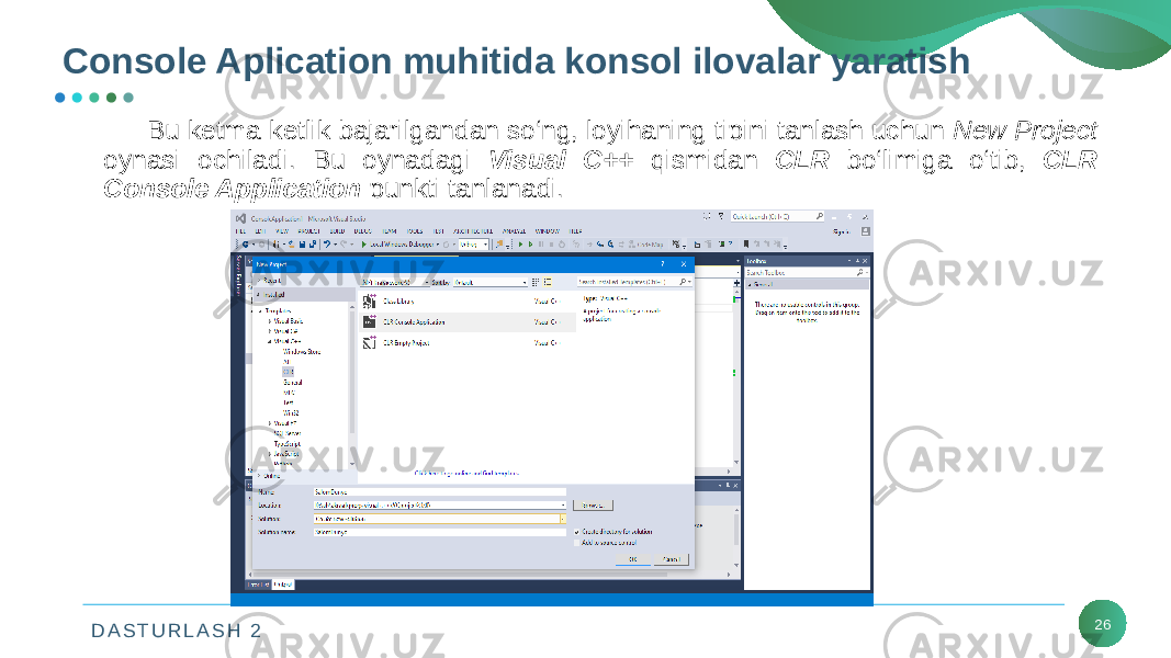 D A S T U R L A S H 2 26Console Aplication muhitida konsol ilovalar yaratish Bu kеtma-kеtlik bajarilgandan so‘ng, loyihaning tipini tanlash uchun New Project oynasi ochiladi. Bu oynadagi Visual C++ qismidan CLR bo‘limiga o‘tib, CLR Console Application punkti tanlanadi. 