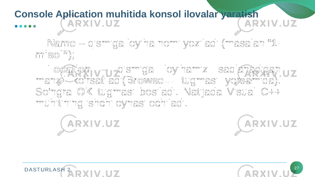 D A S T U R L A S H 2 27Console Aplication muhitida konsol ilovalar yaratish Name – qismiga loyiha nomi yoziladi (masalan “ 1- misol” ); Location – qismiga loyihamiz saqlanadigan manzil ko‘rsatiladi( Browse… tugmasi yordamida). So‘ngra OK tugmasi bosiladi. Natijada Visual C++ muhitining ishchi oynasi ochiladi. 