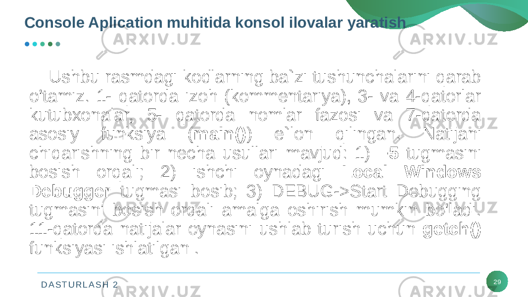 D A S T U R L A S H 2 29Console Aplication muhitida konsol ilovalar yaratish Ushbu rasmdagi kodlarning ba`zi tushunchalarini qarab o’tamiz. 1- qatorda izoh (kommеntariya), 3- va 4-qatorlar kutubxonalar, 5- qatorda nomlar fazosi va 7-qatorda asosiy funksiya ( main() ) e`lon qilingan. Natijani chiqarishning bir necha usullari mavjud: 1) F5 tugmasini bosish orqali; 2) ishchi oynadagi Local Windows Debugger tugmasi bosib; 3) DEBUG->Start Debugging tugmasini bosish orqali amalga oshirish mumkin bo’ladi. 11-qatorda natijalar oynasini ushlab turish uchun getch() funksiyasi ishlatilgan . 