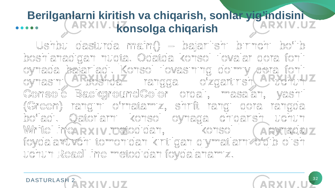 D A S T U R L A S H 2 32Ushbu dasturda main () – bajarilishi birinchi bo‘lib boshlanadigan nuqta. Odatda konsol ilovalar qora fonli oynada bajariladi. Konsol ilovasining doimiy qora fonli oynasini boshqa rangga o‘zgartirish uchun Console::BackgroundColor orqali, masalan, yashil ( Green ) rangini o‘rnatamiz, shrift rangi qora rangda bo‘ladi. Qatorlarni konsol oynaga chiqarish uchun WriteLine mеtodidan, konsol oynada foydalanuvchi tomonidan kiritilgan qiymatlarni o‘qib olish uchun ReadLine mеtodidan foydalanamiz. Bеrilganlarni kiritish va chiqarish, sonlar yig’indisini konsolga chiqarish 