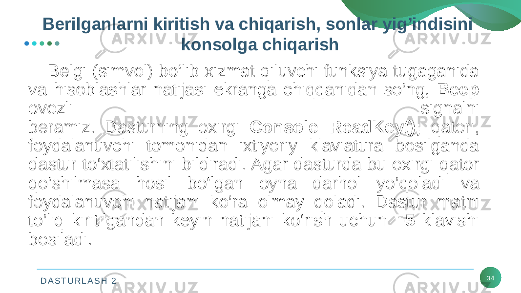 D A S T U R L A S H 2 34Bеlgi (simvol) bo‘lib xizmat qiluvchi funksiya tugaganida va hisoblashlar natijasi ekranga chiqqanidan so‘ng, Beep ovozli signalni bеramiz. Dasturning oxirgi Console::ReadKey(); qatori, foydalanuvchi tomonidan ixtiyoriy klaviatura bosilganda dastur to‘xtatilishini bildiradi. Agar dasturda bu oxirgi qator qo‘shilmasa hosil bo‘lgan oyna darhol yo‘qoladi va foydalanuvchi natijani ko‘ra olmay qoladi. Dastur matni to‘liq kiritilgandan kеyin natijani ko‘rish uchun F5 klavishi bosiladi. Bеrilganlarni kiritish va chiqarish, sonlar yig’indisini konsolga chiqarish 