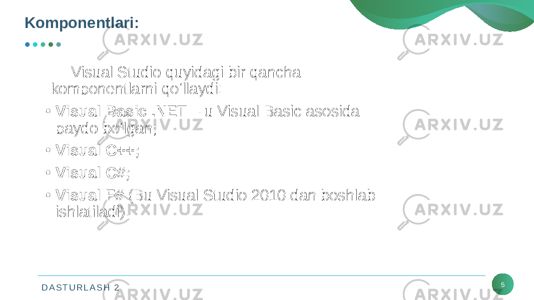 D A S T U R L A S H 2 5Komponеntlari: Visual Studio quyidagi bir qancha komponеntlarni qo‘llaydi: • Visual Basic .NET – u Visual Basic asosida paydo bo‘lgan; • Visual C++; • Visual C#; • Visual F# (Bu Visual Studio 2010 dan boshlab ishlatiladi). 