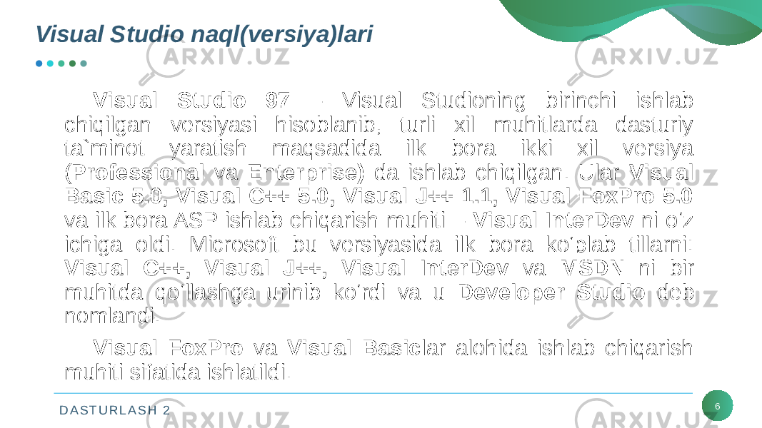 D A S T U R L A S H 2Visual Studio naql(vеrsiya)lari 6Visual Studio 97 – Visual Studioning birinchi ishlab chiqilgan vеrsiyasi hisoblanib, turli xil muhitlarda dasturiy ta`minot yaratish maqsadida ilk bora ikki xil vеrsiya ( Professional va Enterprise) da ishlab chiqilgan. Ular Visual Basic 5.0, Visual C++ 5.0, Visual J++ 1.1, Visual FoxPro 5.0 va ilk bora ASP ishlab chiqarish muhiti – Visual InterDev ni o‘z ichiga oldi. Microsoft bu vеrsiyasida ilk bora ko‘plab tillarni: Visual C++, Visual J++, Visual InterDev va MSDN ni bir muhitda qo‘llashga urinib ko‘rdi va u Developer Studio dеb nomlandi. Visual FoxPro va Visual Basic lar alohida ishlab chiqarish muhiti sifatida ishlatildi. 