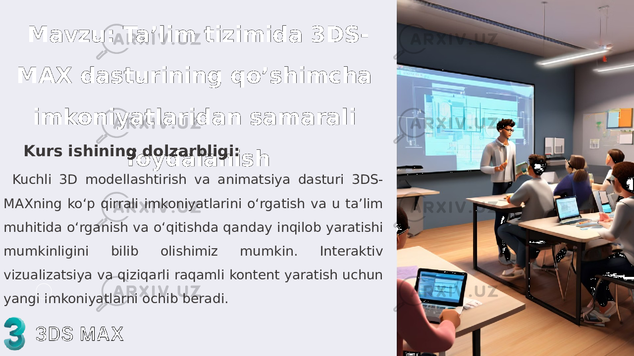 Mavzu: Ta’lim tizimida 3DS- MAX dasturining qo’shimcha imkoniyatlaridan samarali foydalanishKurs ishining dolzarbligi: Kuchli 3D modellashtirish va animatsiya dasturi 3DS- MAXning koʻp qirrali imkoniyatlarini oʻrgatish va u taʼlim muhitida oʻrganish va oʻqitishda qanday inqilob yaratishi mumkinligini bilib olishimiz mumkin. Interaktiv vizualizatsiya va qiziqarli raqamli kontent yaratish uchun yangi imkoniyatlarni ochib beradi. 