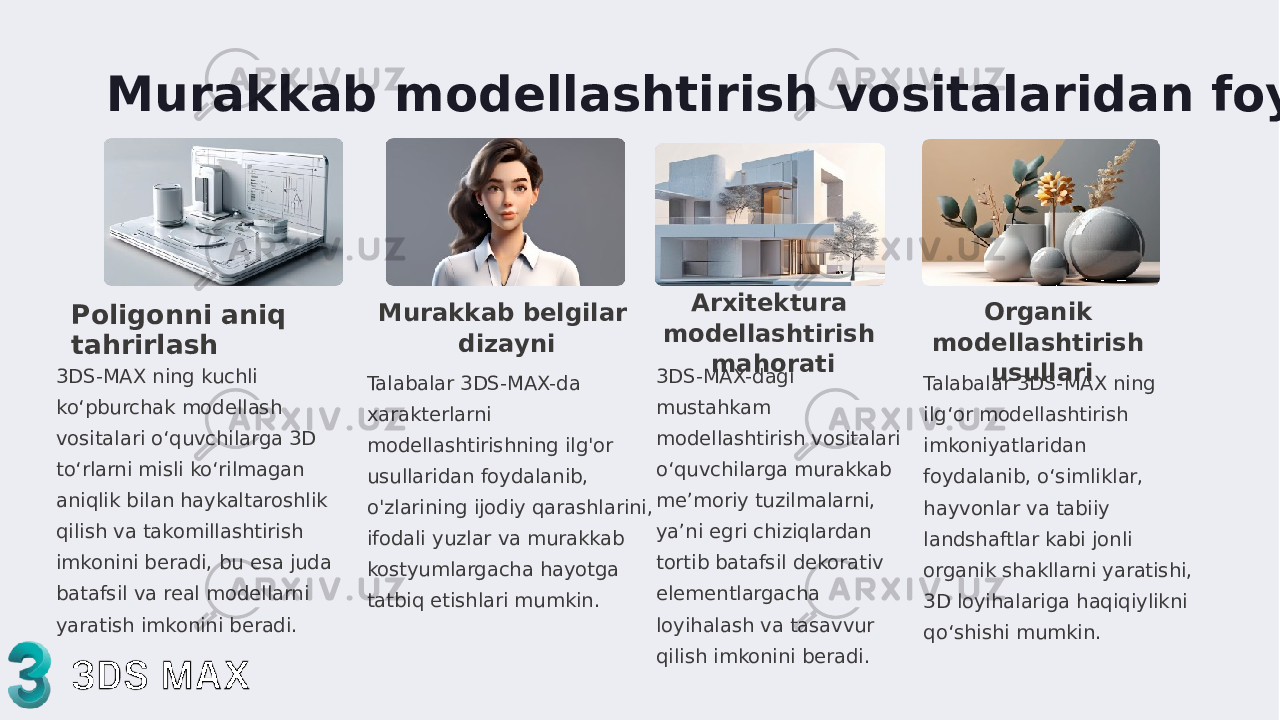 Murakkab modellashtirish vositalaridan foydalanish Poligonni aniq tahrirlash 3DS-MAX ning kuchli ko‘pburchak modellash vositalari o‘quvchilarga 3D to‘rlarni misli ko‘rilmagan aniqlik bilan haykaltaroshlik qilish va takomillashtirish imkonini beradi, bu esa juda batafsil va real modellarni yaratish imkonini beradi. Murakkab belgilar dizayni Talabalar 3DS-MAX-da xarakterlarni modellashtirishning ilg&#39;or usullaridan foydalanib, o&#39;zlarining ijodiy qarashlarini, ifodali yuzlar va murakkab kostyumlargacha hayotga tatbiq etishlari mumkin. Arxitektura modellashtirish mahorati 3DS-MAX-dagi mustahkam modellashtirish vositalari o‘quvchilarga murakkab me’moriy tuzilmalarni, ya’ni egri chiziqlardan tortib batafsil dekorativ elementlargacha loyihalash va tasavvur qilish imkonini beradi . Organik modellashtirish usullari Talabalar 3DS-MAX ning ilg‘or modellashtirish imkoniyatlaridan foydalanib, o‘simliklar, hayvonlar va tabiiy landshaftlar kabi jonli organik shakllarni yaratishi, 3D loyihalariga haqiqiylikni qo‘shishi mumkin. 