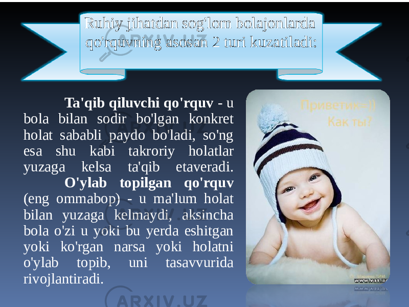 Ta&#39;qib qiluvchi qo&#39;rquv - u bola bilan sodir bo&#39;lgan konkret holat sababli paydo bo&#39;ladi, so&#39;ng esa shu kabi takroriy holatlar yuzaga kelsa ta&#39;qib etaveradi. O&#39;ylab topilgan qo&#39;rquv (eng ommabop) - u ma&#39;lum holat bilan yuzaga kelmaydi, aksincha bola o&#39;zi u yoki bu yerda eshitgan yoki ko&#39;rgan narsa yoki holatni o&#39;ylab topib, uni tasavvurida rivojlantiradi. Ruhiy jihatdan sog&#39;lom bolajonlarda qo&#39;rquvning asosan 2 turi kuzatiladi: 