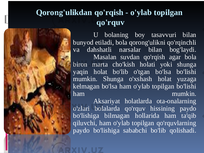 Qorong&#39;ulikdan qo&#39;rqish - o&#39;ylab topilgan qo&#39;rquv U bolaning boy tasavvuri bilan bunyod etiladi, bola qorong&#39;ulikni qo&#39;rqinchli va dahshatli narsalar bilan bog&#39;laydi. Masalan suvdan qo&#39;rqish agar bola biron marta cho&#39;kish holati yoki shunga yaqin holat bo&#39;lib o&#39;tgan bo&#39;lsa bo&#39;lishi mumkin. Shunga o&#39;xshash holat yuzaga kelmagan bo&#39;lsa ham o&#39;ylab topilgan bo&#39;lishi ham mumkin. Aksariyat holatlarda ota-onalarning o&#39;zlari bolalarda qo&#39;rquv hissining paydo bo&#39;lishiga bilmagan hollarida ham ta&#39;qib qiluvchi, ham o&#39;ylab topilgan qo&#39;rquvlarning paydo bo&#39;lishiga sababchi bo&#39;lib qolishadi. 