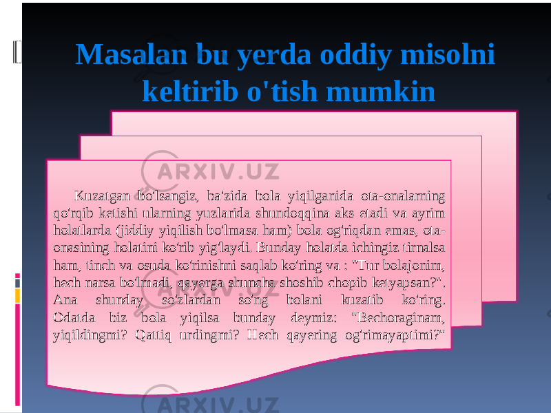 Masalan bu yerda oddiy misolni keltirib o&#39;tish mumkin Kuzatgan bo&#39;lsangiz, ba&#39;zida bola yiqilganida ota-onalarning qo&#39;rqib ketishi ularning yuzlarida shundoqqina aks etadi va ayrim holatlarda (jiddiy yiqilish bo&#39;lmasa ham) bola og&#39;riqdan emas, ota- onasining holatini ko&#39;rib yig&#39;laydi. Bunday holatda ichingiz tirnalsa ham, tinch va osuda ko&#39;rinishni saqlab ko&#39;ring va : &#34;Tur bolajonim, hech narsa bo&#39;lmadi, qayerga shuncha shoshib chopib ketyapsan?&#34;. Ana shunday so&#39;zlardan so&#39;ng bolani kuzatib ko&#39;ring. Odatda biz bola yiqilsa bunday deymiz: &#34;Bechoraginam, yiqildingmi? Qattiq urdingmi? Hech qayering og&#39;rimayaptimi?&#34; 