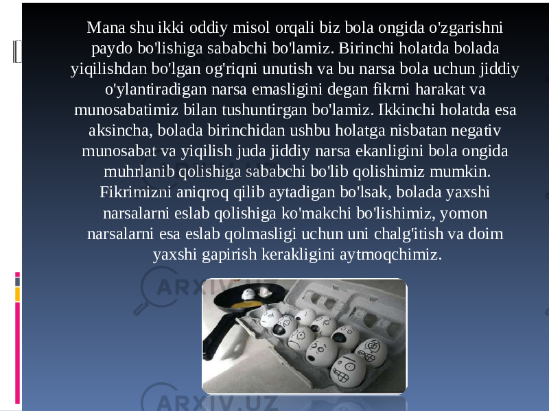 Mana shu ikki oddiy misol orqali biz bola ongida o&#39;zgarishni paydo bo&#39;lishiga sababchi bo&#39;lamiz. Birinchi holatda bolada yiqilishdan bo&#39;lgan og&#39;riqni unutish va bu narsa bola uchun jiddiy o&#39;ylantiradigan narsa emasligini degan fikrni harakat va munosabatimiz bilan tushuntirgan bo&#39;lamiz. Ikkinchi holatda esa aksincha, bolada birinchidan ushbu holatga nisbatan negativ munosabat va yiqilish juda jiddiy narsa ekanligini bola ongida muhrlanib qolishiga sababchi bo&#39;lib qolishimiz mumkin. Fikrimizni aniqroq qilib aytadigan bo&#39;lsak, bolada yaxshi narsalarni eslab qolishiga ko&#39;makchi bo&#39;lishimiz, yomon narsalarni esa eslab qolmasligi uchun uni chalg&#39;itish va doim yaxshi gapirish kerakligini aytmoqchimiz. 