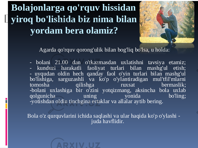 Bolajonlarga qo&#39;rquv hissidan yiroq bo&#39;lishida biz nima bilan yordam bera olamiz? Agarda qo&#39;rquv qorong&#39;ulik bilan bog&#39;liq bo&#39;lsa, u holda: - bolani 21.00 dan o&#39;tkazmasdan uxlatishni tavsiya etamiz; - kunduzi harakatli faoliyat turlari bilan mashg&#39;ul etish; - uyqudan oldin hech qanday faol o&#39;yin turlari bilan mashg&#39;ul bo&#39;lishiga, sarguzashli va ko&#39;p o&#39;ylantiradigan mul&#39;tfil&#39;mlarni tomosha qilishga ruxsat bermaslik; -bolani uxlashiga bir o&#39;zini yotqizmang, aksincha bola uxlab qolgunicha uning yonida bo&#39;ling; -yotishdan oldin tinchgina ertaklar va allalar aytib bering. Bola o&#39;z qurquvlarini ichida saqlashi va ular haqida ko&#39;p o&#39;ylashi - juda havflidir. 