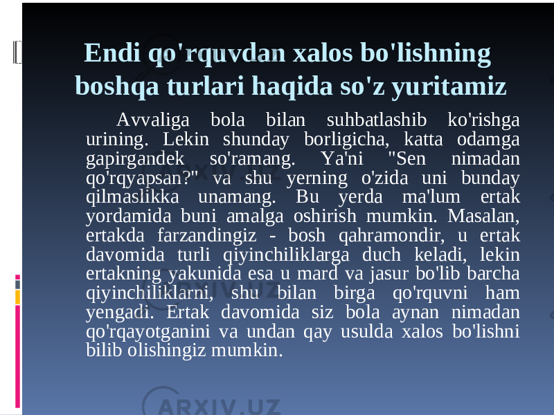 Endi qo&#39;rquvdan xalos bo&#39;lishning boshqa turlari haqida so&#39;z yuritamiz Avvaliga bola bilan suhbatlashib ko&#39;rishga urining. Lekin shunday borligicha, katta odamga gapirgandek so&#39;ramang. Ya&#39;ni &#34;Sen nimadan qo&#39;rqyapsan?&#34; va shu yerning o&#39;zida uni bunday qilmaslikka unamang. Bu yerda ma&#39;lum ertak yordamida buni amalga oshirish mumkin. Masalan, ertakda farzandingiz - bosh qahramondir, u ertak davomida turli qiyinchiliklarga duch keladi, lekin ertakning yakunida esa u mard va jasur bo&#39;lib barcha qiyinchiliklarni, shu bilan birga qo&#39;rquvni ham yengadi. Ertak davomida siz bola aynan nimadan qo&#39;rqayotganini va undan qay usulda xalos bo&#39;lishni bilib olishingiz mumkin. 