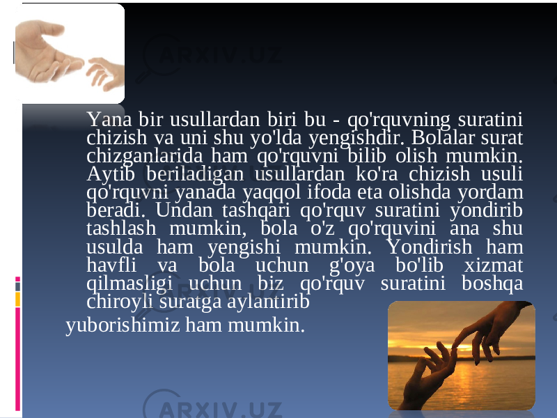 Yana bir usullardan biri bu - qo&#39;rquvning suratini chizish va uni shu yo&#39;lda yengishdir. Bolalar surat chizganlarida ham qo&#39;rquvni bilib olish mumkin. Aytib beriladigan usullardan ko&#39;ra chizish usuli qo&#39;rquvni yanada yaqqol ifoda eta olishda yordam beradi. Undan tashqari qo&#39;rquv suratini yondirib tashlash mumkin, bola o&#39;z qo&#39;rquvini ana shu usulda ham yengishi mumkin. Yondirish ham havfli va bola uchun g&#39;oya bo&#39;lib xizmat qilmasligi uchun biz qo&#39;rquv suratini boshqa chiroyli suratga aylantirib yuborishimiz ham mumkin. 