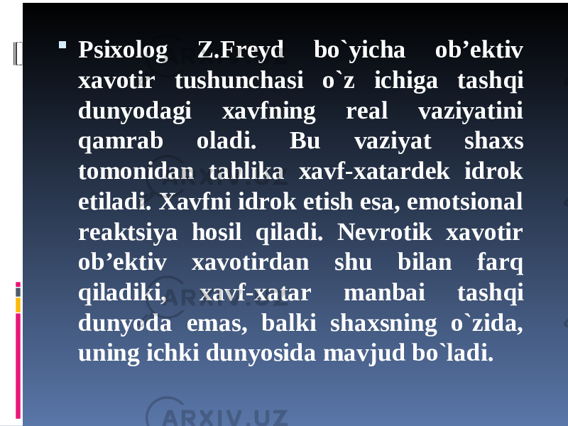  Psixolog Z.Freyd bo`yicha ob’ektiv xavotir tushunchasi o`z ichiga tash q i dunyodagi xavfning real vaziyatini q amrab oladi. Bu vaziyat shaxs tomonidan tahlika xavf-xatardek idrok etiladi. Xavfni idrok etish esa, emotsional reaktsiya hosil qiladi. Nevrotik xavotir ob’ektiv xavotirdan shu bilan farq qiladiki, xavf-xatar manbai tash q i dunyoda emas, balki shaxsning o`zida, uning ichki dunyosida mavjud bo`ladi. 