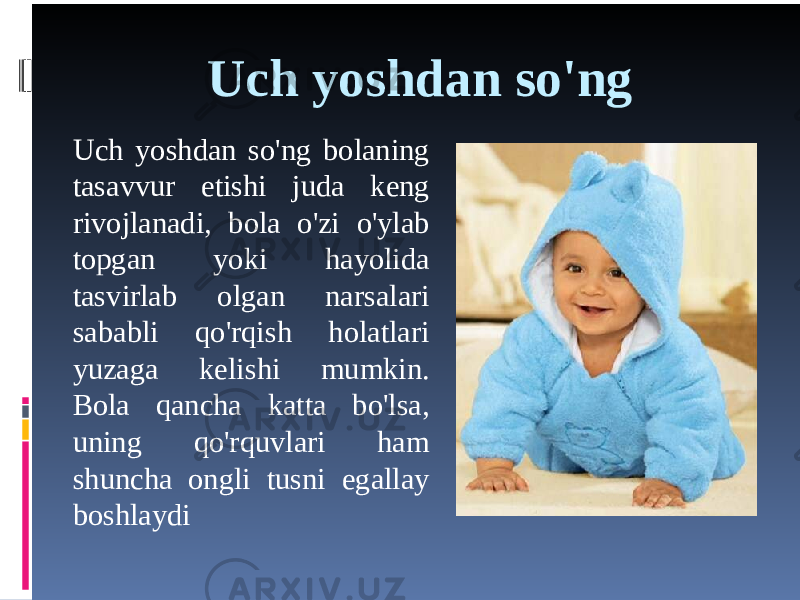 Uch yoshdan so&#39;ng Uch yoshdan so&#39;ng bolaning tasavvur etishi juda keng rivojlanadi, bola o&#39;zi o&#39;ylab topgan yoki hayolida tasvirlab olgan narsalari sababli qo&#39;rqish holatlari yuzaga kelishi mumkin. Bola qancha katta bo&#39;lsa, uning qo&#39;rquvlari ham shuncha ongli tusni egallay boshlaydi 