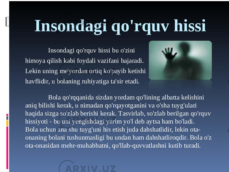 Insondagi qo&#39;rquv hissi Insondagi qo&#39;rquv hissi bu o&#39;zini himoya qilish kabi foydali vazifani bajaradi. Lekin uning me&#39;yordan ortiq ko&#39;payib ketishi havflidir, u bolaning ruhiyatiga ta&#39;sir etadi. Bola qo&#39;rqqanida sizdan yordam qo&#39;lining albatta kelishini aniq bilishi kerak, u nimadan qo&#39;rqayotganini va o&#39;sha tuyg&#39;ulari haqida sizga so&#39;zlab berishi kerak. Tasvirlab, so&#39;zlab berilgan qo&#39;rquv hissiyoti - bu uni yengishdagi yarim yo&#39;l deb aytsa ham bo&#39;ladi. Bola uchun ana shu tuyg&#39;uni his etish juda dahshatlidir, lekin ota- onaning bolani tushunmasligi bu undan ham dahshatliroqdir. Bola o&#39;z ota-onasidan mehr-muhabbatni, qo&#39;llab-quvvatlashni kutib turadi. 