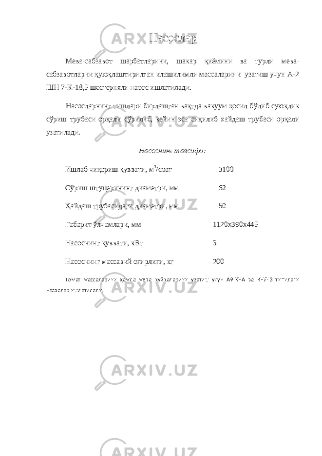 Насослар Мева-сабзавот шарбатларини, шакар қиёмини ва турли мева- сабзавотларни қуюқлаштирилган илашилимли массаларини узатиш учун А-2 ШН 7-К-18,5 шестерняли насос ишлатилади. Насосларнинг тишлари бирлашган вақтда вакуум ҳосил б ў либ суюқлик с ў риш трубаси орқали с ў рилиб, кейин эса сиқилиб хайдаш трубаси орқали узатилади. Насоснинг тавсифи: Ишлаб чиқариш қуввати, м 3 /соат 3100 С ў риш штуцерининг диаметри, мм 62 Ҳайдаш трубасидаги диаметри, мм 50 Габарит ўлчамлари, мм 1120х390х445 Насоснинг қуввати, кВт 3 Насоснинг массавий оғирлиги, кг 200 Томат массаларини ҳамда мева қуйқаларини узатиш учун А9-КНА ва КНЛ-3 типидаги насослар ишлатилади. 