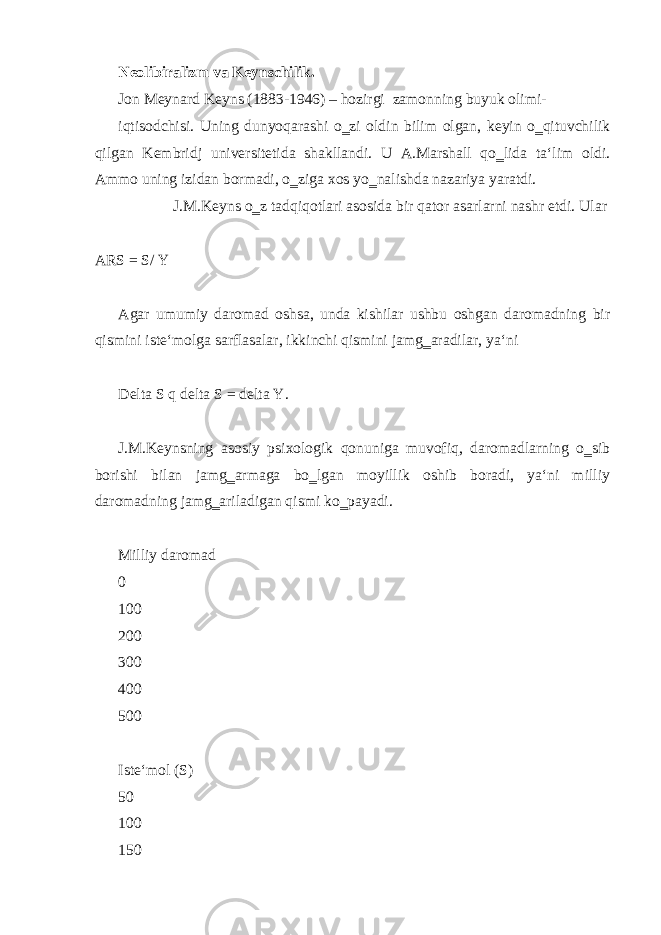 Neolibiralizm va Keynschilik. Jon Meynard Keyns (1883-1946) – hozirgi zamonning buyuk olimi- iqtisodchisi. Uning dunyoqarashi o‗zi oldin bilim olgan, keyin o‗qituvchilik qilgan Kembridj universitetida shakllandi. U A.Marshall qo‗lida ta‘lim oldi. Ammo uning izidan bormadi, o‗ziga xos yo‗nalishda nazariya yaratdi. J.M.Keyns o‗z tadqiqotlari asosida bir qator asarlarni nashr etdi. Ular ARS = S/ Y Agar umumiy daromad oshsa, unda kishilar ushbu oshgan daromadning bir qismini iste‘molga sarflasalar, ikkinchi qismini jamg‗aradilar, ya‘ni Delta S q delta S = delta Y. J.M.Keynsning asosiy psixologik qonuniga muvofiq, daromadlarning o‗sib borishi bilan jamg‗armaga bo‗lgan moyillik oshib boradi, ya‘ni milliy daromadning jamg‗ariladigan qismi ko‗payadi. Milliy daromad 0 100 200 300 400 500 Iste‘mol (S) 50 100 150 