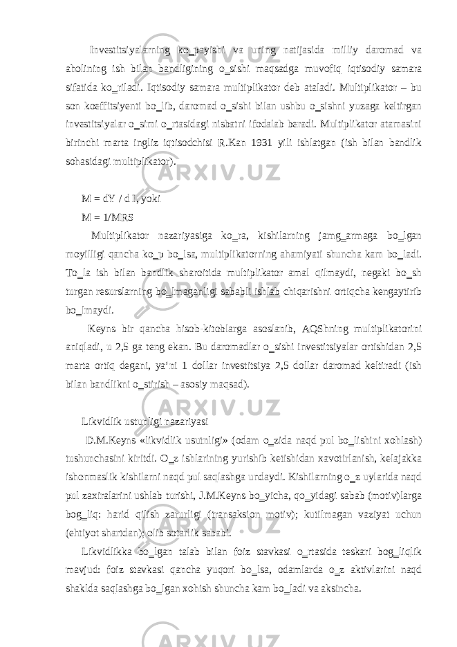  Investitsiyalarning ko‗payishi va uning natijasida milliy daromad va aholining ish bilan bandligining o‗sishi maqsadga muvofiq iqtisodiy samara sifatida ko‗riladi. Iqtisodiy samara multiplikator deb ataladi. Multiplikator – bu son koeffitsiyenti bo‗lib, daromad o‗sishi bilan ushbu o‗sishni yuzaga keltirgan investitsiyalar o‗simi o‗rtasidagi nisbatni ifodalab beradi. Multiplikator atamasini birinchi marta ingliz iqtisodchisi R.Kan 1931 yili ishlatgan (ish bilan bandlik sohasidagi multiplikator). M = dY / d I, yoki M = 1/MRS Multiplikator nazariyasiga ko‗ra, kishilarning jamg‗armaga bo‗lgan moyilligi qancha ko‗p bo‗lsa, multiplikatorning ahamiyati shuncha kam bo‗ladi. To‗la ish bilan bandlik sharoitida multiplikator amal qilmaydi, negaki bo‗sh turgan resurslarning bo‗lmaganligi sababli ishlab chiqarishni ortiqcha kengaytirib bo‗lmaydi. Keyns bir qancha hisob-kitoblarga asoslanib, AQShning multiplikatorini aniqladi, u 2,5 ga teng ekan. Bu daromadlar o‗sishi investitsiyalar ortishidan 2,5 marta ortiq degani, ya‘ni 1 dollar investitsiya 2,5 dollar daromad keltiradi (ish bilan bandlikni o‗stirish – asosiy maqsad). Likvidlik ustunligi nazariyasi D.M.Keyns «likvidlik usutnligi» (odam o‗zida naqd pul bo‗lishini xohlash) tushunchasini kiritdi. O‗z ishlarining yurishib ketishidan xavotirlanish, kelajakka ishonmaslik kishilarni naqd pul saqlashga undaydi. Kishilarning o‗z uylarida naqd pul zaxiralarini ushlab turishi, J.M.Keyns bo‗yicha, qo‗yidagi sabab (motiv)larga bog‗liq: harid qilish zarurligi (transaksion motiv); kutilmagan vaziyat uchun (ehtiyot shartdan); olib sotarlik sababi. Likvidlikka bo‗lgan talab bilan foiz stavkasi o‗rtasida teskari bog‗liqlik mavjud: foiz stavkasi qancha yuqori bo‗lsa, odamlarda o‗z aktivlarini naqd shaklda saqlashga bo‗lgan xohish shuncha kam bo‗ladi va aksincha. 