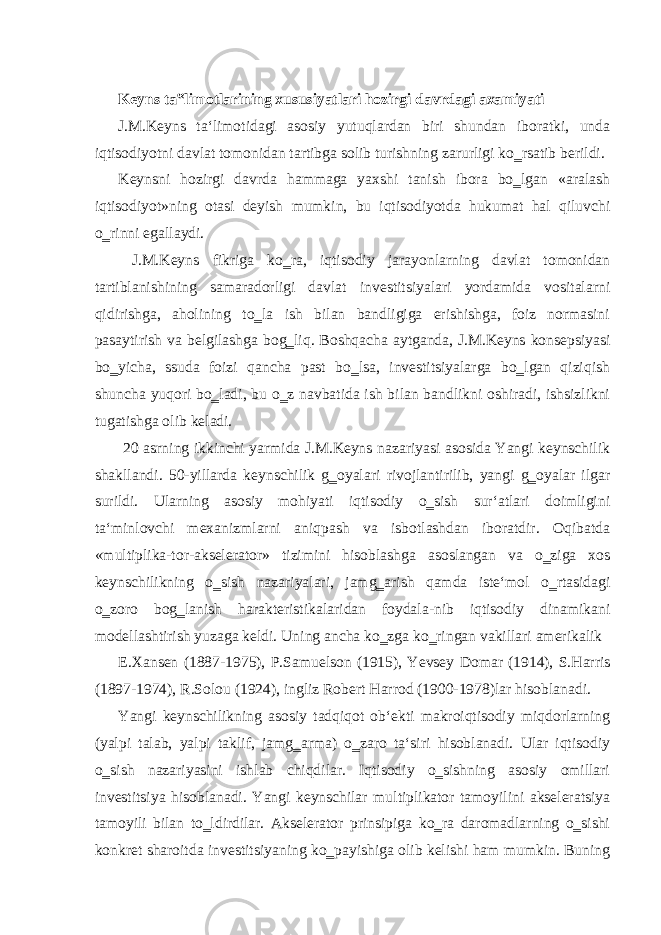  Keyns ta‟limotlarining xususiyatlari hozirgi davrdagi axamiyati J.M.Keyns ta‘limotidagi asosiy yutuqlardan biri shundan iboratki, unda iqtisodiyotni davlat tomonidan tartibga solib turishning zarurligi ko‗rsatib berildi. Keynsni hozirgi davrda hammaga yaxshi tanish ibora bo‗lgan «aralash iqtisodiyot»ning otasi deyish mumkin, bu iqtisodiyotda hukumat hal qiluvchi o‗rinni egallaydi. J.M.Keyns fikriga ko‗ra, iqtisodiy jarayonlarning davlat tomonidan tartiblanishining samaradorligi davlat investitsiyalari yordamida vositalarni qidirishga, aholining to‗la ish bilan bandligiga erishishga, foiz normasini pasaytirish va belgilashga bog‗liq. Boshqacha aytganda, J.M.Keyns konsepsiyasi bo‗yicha, ssuda foizi qancha past bo‗lsa, investitsiyalarga bo‗lgan qiziqish shuncha yuqori bo‗ladi, bu o‗z navbatida ish bilan bandlikni oshiradi, ishsizlikni tugatishga olib keladi. 20 asrning ikkinchi yarmida J.M.Keyns nazariyasi asosida Yangi keynschilik shakllandi. 50-yillarda keynschilik g‗oyalari rivojlantirilib, yangi g‗oyalar ilgar surildi. Ularning asosiy mohiyati iqtisodiy o‗sish sur‘atlari doimligini ta‘minlovchi mexanizmlarni aniqpash va isbotlashdan iboratdir. Oqibatda «multiplika-tor-akselerator» tizimini hisoblashga asoslangan va o‗ziga xos keynschilikning o‗sish nazariyalari, jamg‗arish qamda iste‘mol o‗rtasidagi o‗zoro bog‗lanish harakteristikalaridan foydala-nib iqtisodiy dinamikani modellashtirish yuzaga keldi. Uning ancha ko‗zga ko‗ringan vakillari amerikalik E.Xansen (1887-1975), P.Samuelson (1915), Yevsey Domar (1914), S.Harris (1897-1974), R.Solou (1924), ingliz Robert Harrod (1900-1978)lar hisoblanadi. Yangi keynschilikning asosiy tadqiqot ob‘ekti makroiqtisodiy miqdorlarning (yalpi talab, yalpi taklif, jamg‗arma) o‗zaro ta‘siri hisoblanadi. Ular iqtisodiy o‗sish nazariyasini ishlab chiqdilar. Iqtisodiy o‗sishning asosiy omillari investitsiya hisoblanadi. Yangi keynschilar multiplikator tamoyilini akseleratsiya tamoyili bilan to‗ldirdilar. Akselerator prinsipiga ko‗ra daromadlarning o‗sishi konkret sharoitda investitsiyaning ko‗payishiga olib kelishi ham mumkin. Buning 