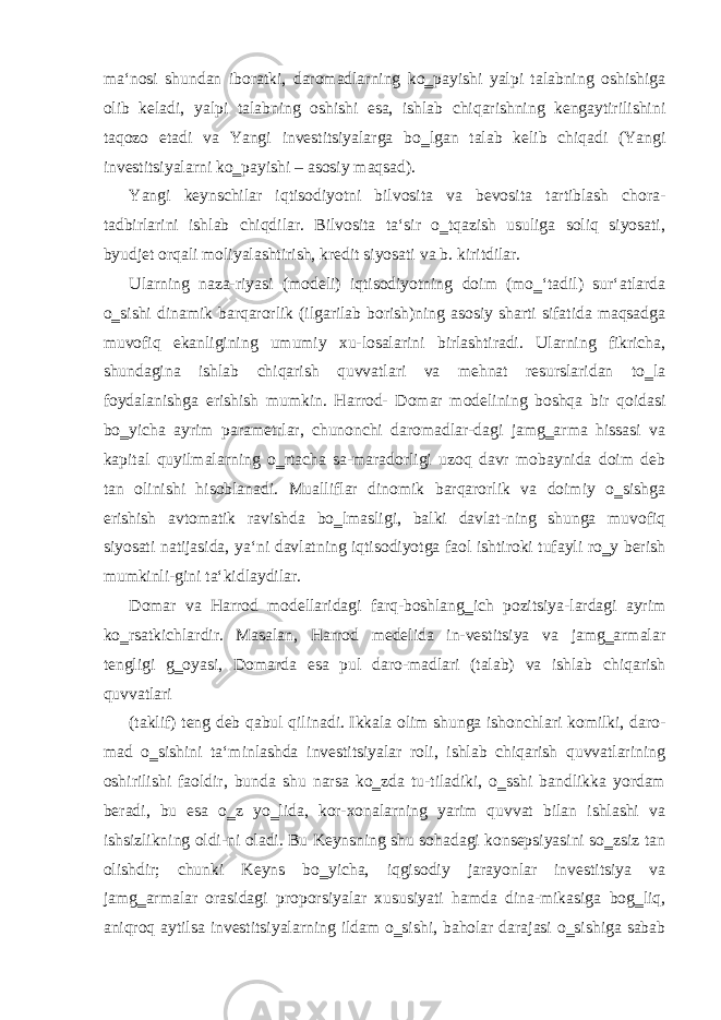 ma‘nosi shundan iboratki, daromadlarning ko‗payishi yalpi talabning oshishiga olib keladi, yalpi talabning oshishi esa, ishlab chiqarishning kengaytirilishini taqozo etadi va Yangi investitsiyalarga bo‗lgan talab kelib chiqadi (Yangi investitsiyalarni ko‗payishi – asosiy maqsad). Yangi keynschilar iqtisodiyotni bilvosita va bevosita tartiblash chora- tadbirlarini ishlab chiqdilar. Bilvosita ta‘sir o‗tqazish usuliga soliq siyosati, byudjet orqali moliyalashtirish, kredit siyosati va b. kiritdilar. Ularning naza-riyasi (modeli) iqtisodiyotning doim (mo‗‘tadil) sur‘atlarda o‗sishi dinamik barqarorlik (ilgarilab borish)ning asosiy sharti sifatida maqsadga muvofiq ekanligining umumiy xu-losalarini birlashtiradi. Ularning fikricha, shundagina ishlab chiqarish quvvatlari va mehnat resurslaridan to‗la foydalanishga erishish mumkin. Harrod- Domar modelining boshqa bir qoidasi bo‗yicha ayrim parametrlar, chunonchi daromadlar-dagi jamg‗arma hissasi va kapital quyilmalarning o‗rtacha sa-maradorligi uzoq davr mobaynida doim deb tan olinishi hisoblanadi. Mualliflar dinomik barqarorlik va doimiy o‗sishga erishish avtomatik ravishda bo‗lmasligi, balki davlat-ning shunga muvofiq siyosati natijasida, ya‘ni davlatning iqtisodiyotga faol ishtiroki tufayli ro‗y berish mumkinli-gini ta‘kidlaydilar. Domar va Harrod modellaridagi farq-boshlang‗ich pozitsiya-lardagi ayrim ko‗rsatkichlardir. Masalan, Harrod medelida in-vestitsiya va jamg‗armalar tengligi g‗oyasi, Domarda esa pul daro-madlari (talab) va ishlab chiqarish quvvatlari (taklif) teng deb qabul qilinadi. Ikkala olim shunga ishonchlari komilki, daro- mad o‗sishini ta‘minlashda investitsiyalar roli, ishlab chiqarish quvvatlarining oshirilishi faoldir, bunda shu narsa ko‗zda tu-tiladiki, o‗sshi bandlikka yordam beradi, bu esa o‗z yo‗lida, kor-xonalarning yarim quvvat bilan ishlashi va ishsizlikning oldi-ni oladi. Bu Keynsning shu sohadagi konsepsiyasini so‗zsiz tan olishdir; chunki Keyns bo‗yicha, iqgisodiy jarayonlar investitsiya va jamg‗armalar orasidagi proporsiyalar xususiyati hamda dina-mikasiga bog‗liq, aniqroq aytilsa investitsiyalarning ildam o‗sishi, baholar darajasi o‗sishiga sabab 