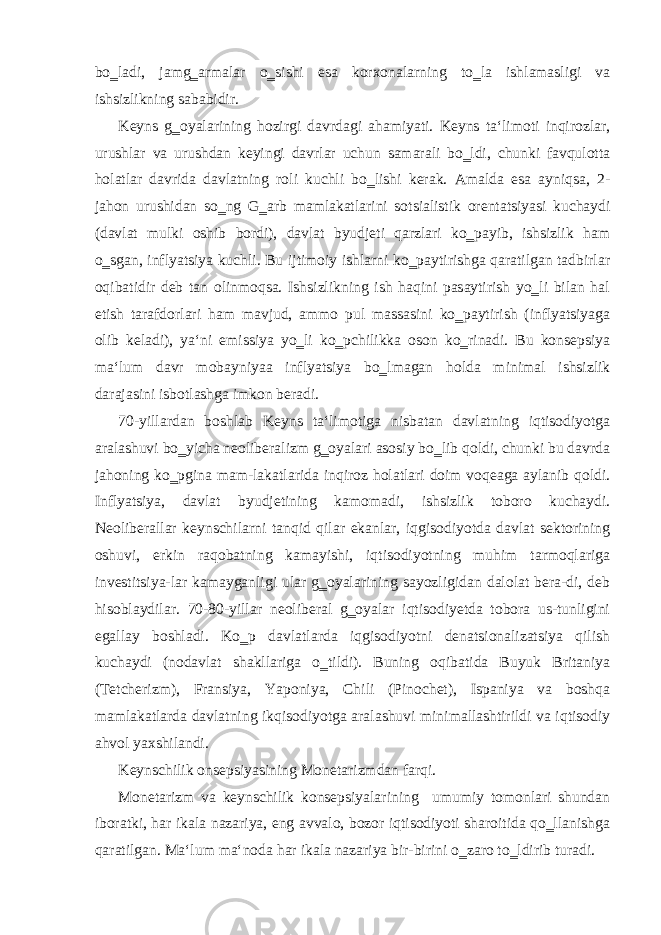 bo‗ladi, jamg‗armalar o‗sishi esa korxonalarning to‗la ishlamasligi va ishsizlikning sababidir. Keyns g‗oyalarining hozirgi davrdagi ahamiyati. Keyns ta‘limoti inqirozlar, urushlar va urushdan keyingi davrlar uchun samarali bo‗ldi, chunki favqulotta holatlar davrida davlatning roli kuchli bo‗lishi kerak. Amalda esa ayniqsa, 2- jahon urushidan so‗ng G‗arb mamlakatlarini sotsialistik orentatsiyasi kuchaydi (davlat mulki oshib bordi), davlat byudjeti qarzlari ko‗payib, ishsizlik ham o‗sgan, inflyatsiya kuchli. Bu ijtimoiy ishlarni ko‗paytirishga qaratilgan tadbirlar oqibatidir deb tan olinmoqsa. Ishsizlikning ish haqini pasaytirish yo‗li bilan hal etish tarafdorlari ham mavjud, ammo pul massasini ko‗paytirish (inflyatsiyaga olib keladi), ya‘ni emissiya yo‗li ko‗pchilikka oson ko‗rinadi. Bu konsepsiya ma‘lum davr mobayniyaa inflyatsiya bo‗lmagan holda minimal ishsizlik darajasini isbotlashga imkon beradi. 70-yillardan boshlab Keyns ta‘limotiga nisbatan davlatning iqtisodiyotga aralashuvi bo‗yicha neoliberalizm g‗oyalari asosiy bo‗lib qoldi, chunki bu davrda jahoning ko‗pgina mam-lakatlarida inqiroz holatlari doim voqeaga aylanib qoldi. Inflyatsiya, davlat byudjetining kamomadi, ishsizlik toboro kuchaydi. Neoliberallar keynschilarni tanqid qilar ekanlar, iqgisodiyotda davlat sektorining oshuvi, erkin raqobatning kamayishi, iqtisodiyotning muhim tarmoqlariga investitsiya-lar kamayganligi ular g‗oyalarining sayozligidan dalolat bera-di, deb hisoblaydilar. 70-80-yillar neoliberal g‗oyalar iqtisodiyetda tobora us-tunligini egallay boshladi. Ko‗p davlatlarda iqgisodiyotni denatsionalizatsiya qilish kuchaydi (nodavlat shakllariga o‗tildi). Buning oqibatida Buyuk Britaniya (Tetcherizm), Fransiya, Yaponiya, Chili (Pinochet), Ispaniya va boshqa mamlakatlarda davlatning ikqisodiyotga aralashuvi minimallashtirildi va iqtisodiy ahvol yaxshilandi. Keynschilik onsepsiyasining Monetarizmdan farqi. Monetarizm va keynschilik konsepsiyalarining umumiy tomonlari shundan iboratki, har ikala nazariya, eng avvalo, bozor iqtisodiyoti sharoitida qo‗llanishga qaratilgan. Ma‘lum ma‘noda har ikala nazariya bir-birini o‗zaro to‗ldirib turadi. 