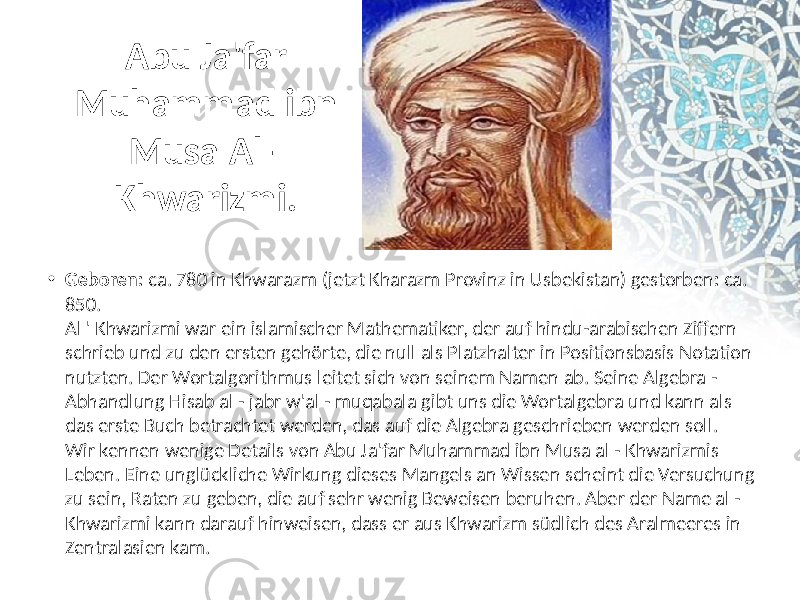 Abu Ja&#39;far Muhammad ibn Musa Al - Khwarizmi. • Geboren:  ca.  780  in  Khwarazm  (jetzt  Kharazm  Provinz  in  Usbekistan)  gestorben :  ca.   850.  Al  &#39; Khwarizmi  war  ein  islamischer  Mathematiker,  der  auf  hindu-arabischen  Ziffern   schrieb  und  zu  den  ersten  gehörte,  die  null  als  Platzhalter  in  Positionsbasis  Notation   nutzten. Der  Wortalgorithmus  leitet  sich  von  seinem  Namen  ab. Seine  Algebra  -  Abhandlung  Hisab  al  - jabr  w&#39;al  - muqabala  gibt  uns  die  Wortalgebra  und  kann  als   das  erste  Buch  betrachtet  werden,  das  auf  die  Algebra  geschrieben  werden  soll.  Wir  kennen  wenige  Details  von  Abu  Ja&#39;far  Muhammad  ibn  Musa  al  - Khwarizmis   Leben. Eine  unglückliche  Wirkung  dieses  Mangels  an  Wissen  scheint  die  Versuchung   zu  sein,  Raten  zu  geben,  die  auf  sehr  wenig  Beweisen  beruhen. Aber  der  Name  al  -  Khwarizmi  kann  darauf  hinweisen,  dass  er  aus  Khwarizm  südlich  des  Aralmeeres  in   Zentralasien  kam.  