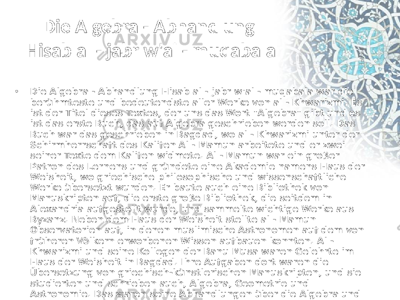 Die Algebra - Abhandlung Hisab al - jabr w&#39;al - muqabala • Die Algebra - Abhandlung Hisab al - jabr w&#39;al - muqabala war die berühmteste und bedeutendste aller Werke von al - Khwarizmi. Es ist der Titel dieses Textes, der uns das Wort &#34;Algebra&#34; gibt und es ist das erste Buch, das auf Algebra geschrieben werden soll. Das Buch war das geschrieben in Bagdad, wo al - Khwarizmi unter der Schirmherrschaft des Kalifen Al - Mamun arbeitete und er zwei seiner Texte dem Kalifen widmete. Al - Mamun war ein großer Patron des Lernens und gründete eine Akademie namens Haus der Weisheit, wo griechische philosophische und wissenschaftliche Werke übersetzt wurden. Er baute auch eine Bibliothek von Manuskripten auf, die erste große Bibliothek, die seitdem in Alexandria aufgestellt wurde, und sammelte wichtige Werke aus Byzanz. Neben dem Haus der Weisheit stellte al - Mamun Observatorien auf, in denen muslimische Astronomen auf dem von früheren Völkern erworbenen Wissen aufbauen konnten. Al - Khwarizmi und seine Kollegen der Banu Musa waren Gelehrte im Haus der Weisheit in Bagdad. Ihre Aufgaben dort waren die Übersetzung von griechisch-künstlerischen Manuskripten, und sie studierten und schrieben auch, Algebra, Geometrie und Astronomie. Das waren seine Abhandlungen über die Algebra und seine Abhandlung über die Astronomie.  