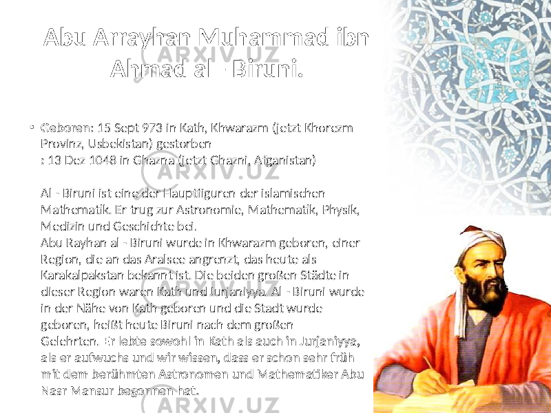 Abu Arrayhan Muhammad ibn Ahmad al - Biruni. • Geboren:  15  Sept  973  in  Kath,  Khwarazm  (jetzt  Khorezm   Provinz,  Usbekistan)  gestorben  :  13  Dez  1048  in  Ghazna  (jetzt  Ghazni,  Afganistan)  Al  - Biruni  ist  eine  der  Hauptfiguren  der  islamischen   Mathematik. Er  trug  zur  Astronomie,  Mathematik,  Physik,   Medizin  und  Geschichte  bei.  Abu  Rayhan  al  - Biruni  wurde  in  Khwarazm  geboren,  einer   Region,  die  an  das  Aralsee  angrenzt,  das  heute  als   Karakalpakstan  bekannt  ist. Die  beiden  großen  Städte  in   dieser  Region  waren  Kath  und  Jurjaniyya. Al  - Biruni  wurde   in  der  Nähe  von  Kath  geboren  und  die  Stadt  wurde   geboren,  heißt  heute  Biruni  nach  dem  großen   Gelehrten.  Er lebte sowohl in Kath als auch in Jurjaniyya, als er aufwuchs und wir wissen, dass er schon sehr früh mit dem berühmten Astronomen und Mathematiker Abu Nasr Mansur begonnen hat. 