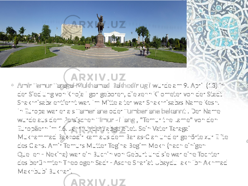 • Amir Temur Taragai Mukhamad Bakhodir ugli  wurde am  9.  April  (13)  in   der  Siedlung  von  Khoja  Ilgor  geboren,  die  zehn  Kilometer  von  der  Stadt   Shakhrisabz  entfernt  war. Im  Mittelalter  war  Shakhrisabzs  Name  Kesh.  In  Europa  war  er  als  Tamerlane  oder  Tumberlane bekannt  . Der  Name   wurde  aus  dem Persischen  Timur - i lang  ,  &#34;Temur  the  Lame&#34;  von  den   Europäern  im  16.  Jahrhundert  abgeleitet. Sein  Vater  Taragai   Mukhammad  Bakhodir  kam  aus  dem  Barlas-Clan  und  er  gehörte  zur  Elite   des  Clans. Amir  Temurs  Mutter  Tegina  Begim  Mokh  (nach  einigen   Quellen  - Nekina)  war  ein  Buchin  von  Geburt  und  sie  war  eine  Tochter   des  berühmten  Theologen  Sadr  - Asche  Shariat  Ubaydullakh  Ibn  Akhmad   Makhbubi  Bukhari.  
