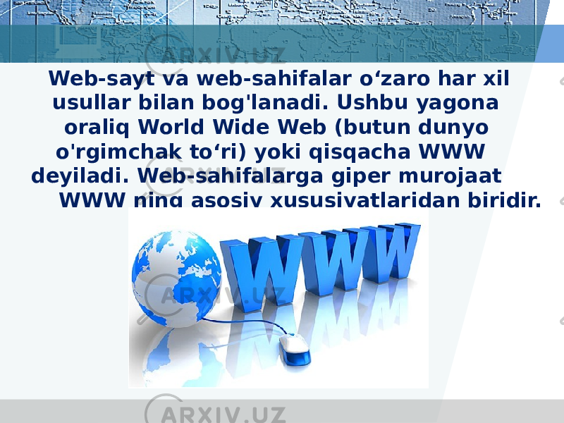 Web-sayt va web-sahifalar o‘zaro har xil usullar bilan bog&#39;lanadi. Ushbu yagona oraliq World Wide Web (butun dunyo o&#39;rgimchak to‘ri) yoki qisqacha WWW deyiladi. Web-sahifalarga giper murojaat WWW ning asosiy xususiyatlaridan biridir. 