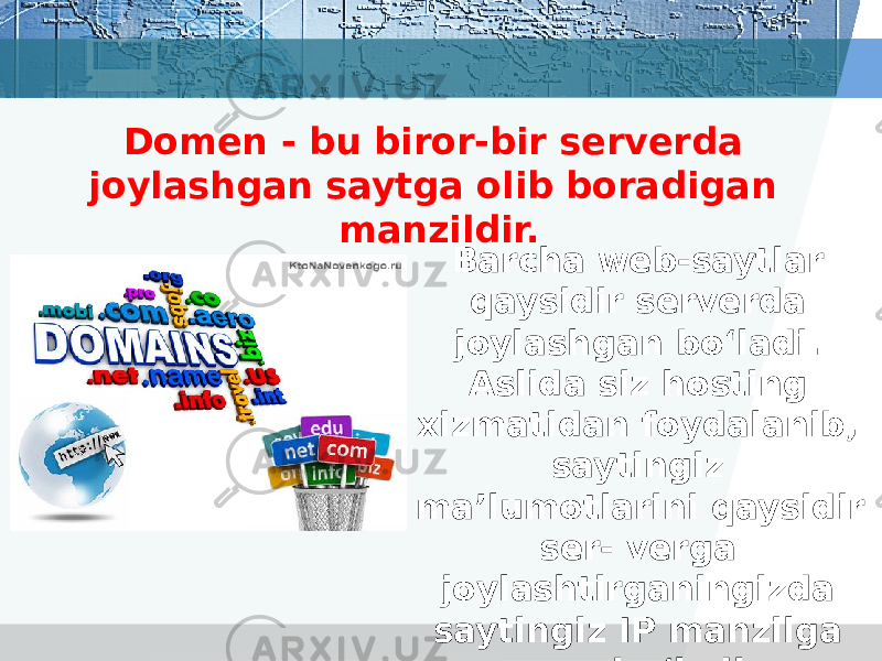 Domen - bu biror-bir serverda joylashgan saytga olib boradigan manzildir. Barcha web-saytlar qaysidir serverda joylashgan bo‘ladi. Aslida siz hosting xizmatidan foydalanib, saytingiz ma’lumotlarini qaysidir ser- verga joylashtirganingizda saytingiz IP manzilga ega bo‘ladi. 