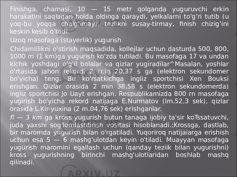 Finishga, chamasi, 10 — 15 metr qolganda yuguruvchi erkin harakatini saqlagan holda oldinga qaraydi, yelkalarni to&#39;g&#39;ri tutib (u yoq-bu yoqqa chalg&#39;imay), tezlikni susay-tirmay, finish chizig&#39;ini keskin kesib o&#39;tadi. Uzоq masofaga (stayerlik) yugurish Chidamlilikni o&#39;stirish maqsadida, kollejlar uchun dasturda 500, 800, 1000 m (1 km)ga yugurish ko&#39;zda tutiladi. Bu masofaga 17 va undan kichik yoshdagi o&#39;g&#39;il bolalar va qizlar yugiradilar^Masalan, yoshlar o&#39;rtasida jahon rekordi 2 rr.in 20,37 s ga (elektron sekundomer bo&#39;yicha) teng. Bu ko&#39;rsatkichga ingliz sportchisi Xen Bouksi erishgan. Qizlar orasida 2 min 38,58 s (elektron sekundomerda) ingliz sportchisi Jo Uayt erishgan. Respublikamizda 800 rn masofaga yugirish bo&#39;yicha rekord natijaga E.Nurmatov (lm.52,3 sek), qizlar orasida L.Kir-yuxina (2 m.04,76 sek) erishganlar. fl — 3 km ga kross yugurish butun tanaga ijobiy ta&#39;sir koTssatuvchi, juda yaxshi sog&#39;lomlashtirish vositasi hisoblanadi.;Krossga, dastlab, bir maromda yugurish bilan o&#39;rgatiladi. Yuqoriroq natijaiarga erishish uchun esa 5 — 6 mashg&#39;ulotdan keyin o&#39;tiladi. Muayyan masofaga yugurish maromini egallash uchun (qanday teziik bilan yugurishni) kross yugurishning birinchi mashg&#39;ulotlaridan boshlab mashq qilinadi. 