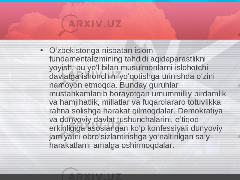 • O‘zbekistonga nisbatan islom fundamentalizmining tahdidi aqidaparastlikni yoyish, bu yo‘l bilan musulmonlarni islohotchi davlatga ishonchini yo‘qotishga urinishda o‘zini namoyon etmoqda. Bunday guruhlar mustahkamlanib borayotgan umummilliy birdamlik va hamjihatlik, millatlar va fuqarolararo totuvlikka rahna solishga harakat qilmoqdalar. Demokratiya va dunyoviy davlat tushunchalarini, e’tiqod erkinligiga asoslangan ko‘p konfessiyali dunyoviy jamiyatni obro‘sizlantirishga yo‘naltirilgan sa’y- harakatlarni amalga oshirmoqdalar. 