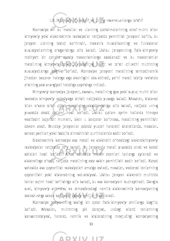 1.2. Korroziya jarayoni va uning rezervuarlarga ta’siri Korroziya — bu metallar va ularning qotishmalarining atrof-muhit bilan kimyoviy yoki elektroximik reaksiyalar natijasida yemirilish jarayoni bo’lib, bu jarayon ularning tashqi ko’rinishi, mexanik mustahkamligi va funksional xususiyatlarining o’zgarishiga olib keladi. Ushbu jarayonning fizik-kimyoviy mohiyati bir qancha asosiy mexanizmlarga asoslanadi va bu mexanizmlar metallning kimyoviy tarkibi, yuzasining holati va ta’sir qiluvchi muhitning xususiyatlariga bog’liq bo’ladi. Korroziya jarayoni metallning termodinamik jihatdan beqaror holatga ega ekanligini aks ettiradi, ya’ni metall tabiiy ravishda o’zining past energiyali holatiga qaytishga intiladi. Kimyoviy korroziya jarayoni, asosan, metallning gaz yoki suyuq muhit bilan bevosita kimyoviy reaksiyaga kirishi natijasida yuzaga keladi. Masalan, kislorod bilan o’zaro ta’sir qilish metallning oksidlanishiga olib keladi, natijada uning yuzasida oksid qatlami hosil bo’ladi. Ushbu qatlam ayrim hollarda himoya vazifasini bajarishi mumkin, lekin u barqaror bo’lmasa, metallning yemirilishi davom etadi. Bunday jarayonlar odatda yuqori haroratli sharoitlarda, masalan, sanoat pechlari yoki issiqlik almashinish qurilmalarida sodir bo’ladi. Elektroximik korroziya esa metall va elektrolit o’rtasidagi elektrokimyoviy reaktsiyalar natijasida ro’y beradi. Bu jarayonda metall yuzasida anod va katod sohalari hosil bo’ladi. Anod sohasida metall atomlari ionlarga aylanadi va elektrolitga o’tadi, natijada metallning asta-sekin yemirilishi sodir bo’ladi. Katod sohasida esa qaytarilish reaksiyalari amalga oshadi, masalan, vodorod ionlarining qaytarilishi yoki kislorodning reduktsiyasi. Ushbu jarayon elektrolit muhitida ionlar oqimi hosil bo’lishiga olib keladi, bu esa korroziyani kuchaytiradi. Dengiz suvi, kimyoviy eritmalar va atmosferadagi namlik elektroximik korroziyaning tezlashuviga sabab bo’luvchi asosiy omillar hisoblanadi. Korroziya jarayonining tezligi bir qator fizik-kimyoviy omillarga bog’liq bo’ladi. Masalan, muhitning pH darajasi, undagi xlorid ionlarining konsentratsiyasi, harorat, namlik va kislorodning mavjudligi korroziyaning 11 