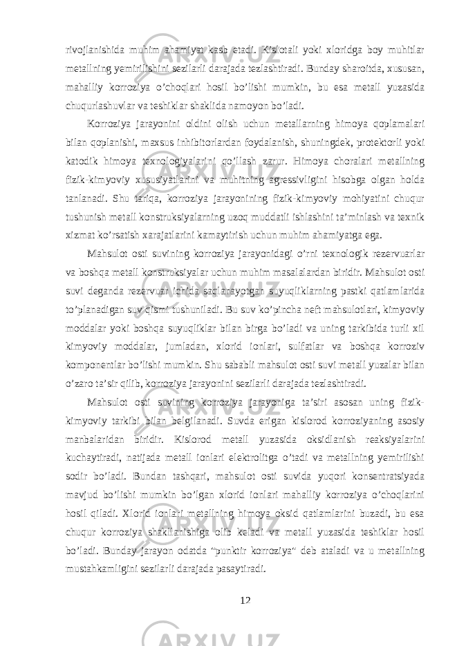 rivojlanishida muhim ahamiyat kasb etadi. Kislotali yoki xloridga boy muhitlar metallning yemirilishini sezilarli darajada tezlashtiradi. Bunday sharoitda, xususan, mahalliy korroziya o’choqlari hosil bo’lishi mumkin, bu esa metall yuzasida chuqurlashuvlar va teshiklar shaklida namoyon bo’ladi. Korroziya jarayonini oldini olish uchun metallarning himoya qoplamalari bilan qoplanishi, maxsus inhibitorlardan foydalanish, shuningdek, protektorli yoki katodik himoya texnologiyalarini qo’llash zarur. Himoya choralari metallning fizik-kimyoviy xususiyatlarini va muhitning agressivligini hisobga olgan holda tanlanadi. Shu tariqa, korroziya jarayonining fizik-kimyoviy mohiyatini chuqur tushunish metall konstruksiyalarning uzoq muddatli ishlashini ta’minlash va texnik xizmat ko’rsatish xarajatlarini kamaytirish uchun muhim ahamiyatga ega. Mahsulot osti suvining korroziya jarayonidagi o’rni texnologik rezervuarlar va boshqa metall konstruksiyalar uchun muhim masalalardan biridir. Mahsulot osti suvi deganda rezervuar ichida saqlanayotgan suyuqliklarning pastki qatlamlarida to’planadigan suv qismi tushuniladi. Bu suv ko’pincha neft mahsulotlari, kimyoviy moddalar yoki boshqa suyuqliklar bilan birga bo’ladi va uning tarkibida turli xil kimyoviy moddalar, jumladan, xlorid ionlari, sulfatlar va boshqa korroziv komponentlar bo’lishi mumkin. Shu sababli mahsulot osti suvi metall yuzalar bilan o’zaro ta’sir qilib, korroziya jarayonini sezilarli darajada tezlashtiradi. Mahsulot osti suvining korroziya jarayoniga ta’siri asosan uning fizik- kimyoviy tarkibi bilan belgilanadi. Suvda erigan kislorod korroziyaning asosiy manbalaridan biridir. Kislorod metall yuzasida oksidlanish reaksiyalarini kuchaytiradi, natijada metall ionlari elektrolitga o’tadi va metallning yemirilishi sodir bo’ladi. Bundan tashqari, mahsulot osti suvida yuqori konsentratsiyada mavjud bo’lishi mumkin bo’lgan xlorid ionlari mahalliy korroziya o’choqlarini hosil qiladi. Xlorid ionlari metallning himoya oksid qatlamlarini buzadi, bu esa chuqur korroziya shakllanishiga olib keladi va metall yuzasida teshiklar hosil bo’ladi. Bunday jarayon odatda &#34;punktir korroziya&#34; deb ataladi va u metallning mustahkamligini sezilarli darajada pasaytiradi. 12 