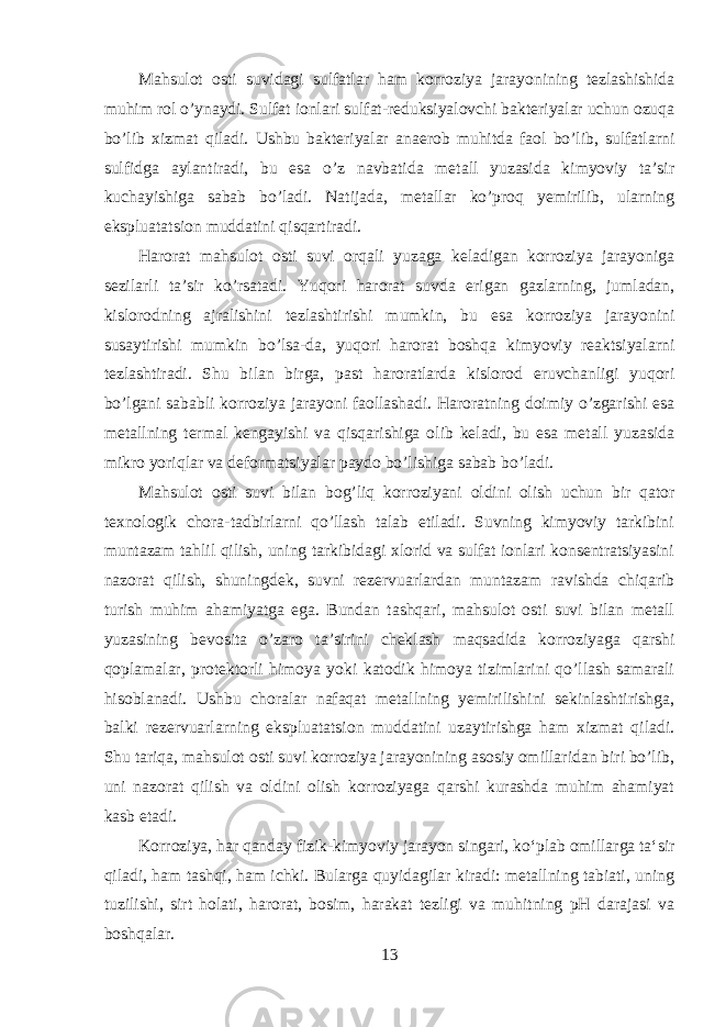 Mahsulot osti suvidagi sulfatlar ham korroziya jarayonining tezlashishida muhim rol o’ynaydi. Sulfat ionlari sulfat-reduksiyalovchi bakteriyalar uchun ozuqa bo’lib xizmat qiladi. Ushbu bakteriyalar anaerob muhitda faol bo’lib, sulfatlarni sulfidga aylantiradi, bu esa o’z navbatida metall yuzasida kimyoviy ta’sir kuchayishiga sabab bo’ladi. Natijada, metallar ko’proq yemirilib, ularning ekspluatatsion muddatini qisqartiradi. Harorat mahsulot osti suvi orqali yuzaga keladigan korroziya jarayoniga sezilarli ta’sir ko’rsatadi. Yuqori harorat suvda erigan gazlarning, jumladan, kislorodning ajralishini tezlashtirishi mumkin, bu esa korroziya jarayonini susaytirishi mumkin bo’lsa-da, yuqori harorat boshqa kimyoviy reaktsiyalarni tezlashtiradi. Shu bilan birga, past haroratlarda kislorod eruvchanligi yuqori bo’lgani sababli korroziya jarayoni faollashadi. Haroratning doimiy o’zgarishi esa metallning termal kengayishi va qisqarishiga olib keladi, bu esa metall yuzasida mikro yoriqlar va deformatsiyalar paydo bo’lishiga sabab bo’ladi. Mahsulot osti suvi bilan bog’liq korroziyani oldini olish uchun bir qator texnologik chora-tadbirlarni qo’llash talab etiladi. Suvning kimyoviy tarkibini muntazam tahlil qilish, uning tarkibidagi xlorid va sulfat ionlari konsentratsiyasini nazorat qilish, shuningdek, suvni rezervuarlardan muntazam ravishda chiqarib turish muhim ahamiyatga ega. Bundan tashqari, mahsulot osti suvi bilan metall yuzasining bevosita o’zaro ta’sirini cheklash maqsadida korroziyaga qarshi qoplamalar, protektorli himoya yoki katodik himoya tizimlarini qo’llash samarali hisoblanadi. Ushbu choralar nafaqat metallning yemirilishini sekinlashtirishga, balki rezervuarlarning ekspluatatsion muddatini uzaytirishga ham xizmat qiladi. Shu tariqa, mahsulot osti suvi korroziya jarayonining asosiy omillaridan biri bo’lib, uni nazorat qilish va oldini olish korroziyaga qarshi kurashda muhim ahamiyat kasb etadi. Korroziya, har qanday fizik-kimyoviy jarayon singari, koʻplab omillarga taʻsir qiladi, ham tashqi, ham ichki. Bularga quyidagilar kiradi: metallning tabiati, uning tuzilishi, sirt holati, harorat, bosim, harakat tezligi va muhitning pH darajasi va boshqalar. 13 