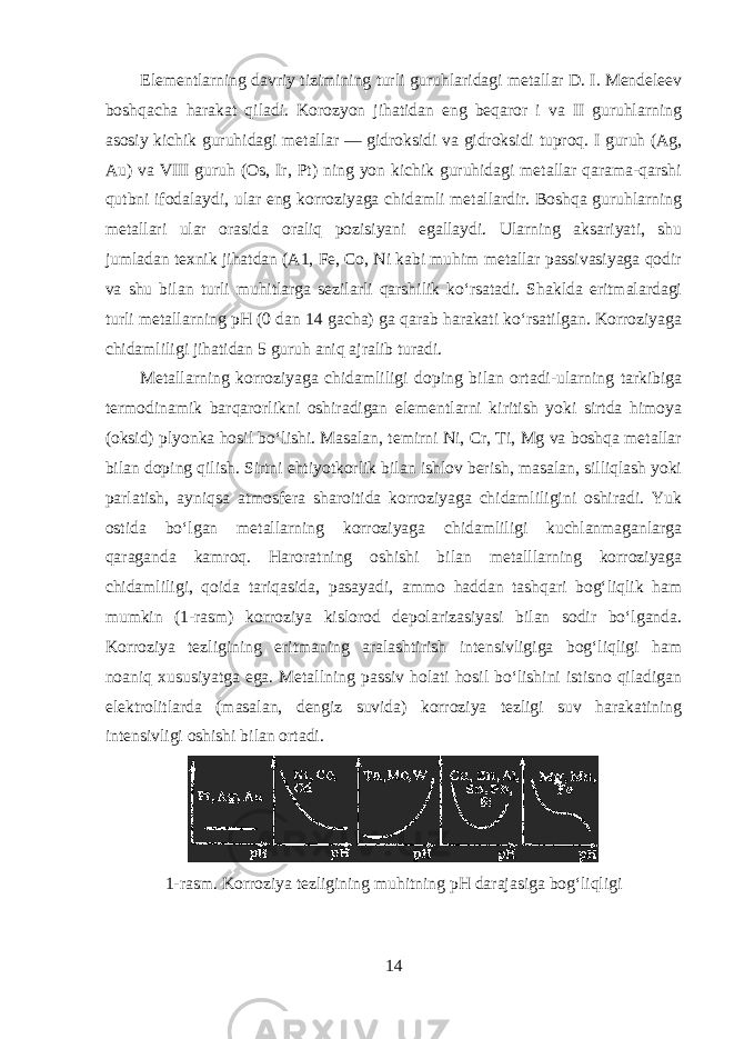 Elementlarning davriy tizimining turli guruhlaridagi metallar D. I. Mendeleev boshqacha harakat qiladi. Korozyon jihatidan eng beqaror i va II guruhlarning asosiy kichik guruhidagi metallar — gidroksidi va gidroksidi tuproq. I guruh (Ag, Au) va VIII guruh (Os, Ir, Pt) ning yon kichik guruhidagi metallar qarama-qarshi qutbni ifodalaydi, ular eng korroziyaga chidamli metallardir. Boshqa guruhlarning metallari ular orasida oraliq pozisiyani egallaydi. Ularning aksariyati, shu jumladan texnik jihatdan (A1, Fe, Co, Ni kabi muhim metallar passivasiyaga qodir va shu bilan turli muhitlarga sezilarli qarshilik koʻrsatadi. Shaklda eritmalardagi turli metallarning pH (0 dan 14 gacha) ga qarab harakati koʻrsatilgan. Korroziyaga chidamliligi jihatidan 5 guruh aniq ajralib turadi. Metallarning korroziyaga chidamliligi doping bilan ortadi-ularning tarkibiga termodinamik barqarorlikni oshiradigan elementlarni kiritish yoki sirtda himoya (oksid) plyonka hosil boʻlishi. Masalan, temirni Ni, Cr, Ti, Mg va boshqa metallar bilan doping qilish. Sirtni ehtiyotkorlik bilan ishlov berish, masalan, silliqlash yoki parlatish, ayniqsa atmosfera sharoitida korroziyaga chidamliligini oshiradi. Yuk ostida boʻlgan metallarning korroziyaga chidamliligi kuchlanmaganlarga qaraganda kamroq. Haroratning oshishi bilan metalllarning korroziyaga chidamliligi, qoida tariqasida, pasayadi, ammo haddan tashqari bogʻliqlik ham mumkin (1-rasm) korroziya kislorod depolarizasiyasi bilan sodir boʻlganda. Korroziya tezligining eritmaning aralashtirish intensivligiga bogʻliqligi ham noaniq xususiyatga ega. Metallning passiv holati hosil boʻlishini istisno qiladigan elektrolitlarda (masalan, dengiz suvida) korroziya tezligi suv harakatining intensivligi oshishi bilan ortadi. 1-rasm.   Korroziya tezligining muhitning pH darajasiga bogʻliqligi 14 