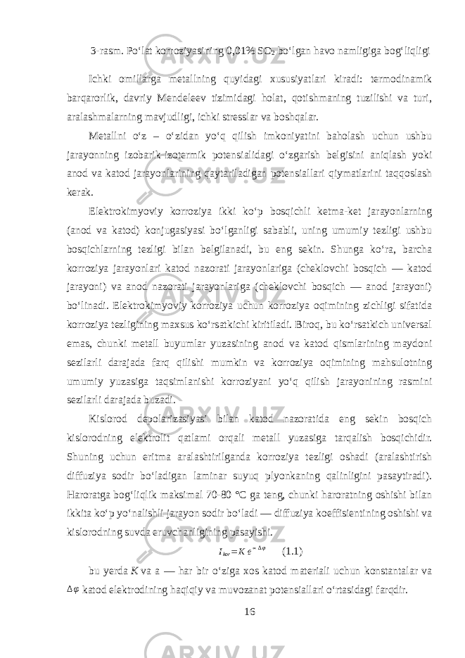 3-rasm. Poʻlat korroziyasining 0,01% SO 2 boʻlgan havo namligiga bogʻliqligi Ichki omillarga metallning quyidagi xususiyatlari kiradi: termodinamik barqarorlik, davriy Mendeleev tizimidagi holat, qotishmaning tuzilishi va turi, aralashmalarning mavjudligi, ichki stresslar va boshqalar. Metallni oʻz – oʻzidan yoʻq qilish imkoniyatini baholash uchun ushbu jarayonning izobarik-izotermik potensialidagi oʻzgarish belgisini aniqlash yoki anod va katod jarayonlarining qaytariladigan potensiallari qiymatlarini taqqoslash kerak. Elektrokimyoviy korroziya ikki koʻp bosqichli ketma-ket jarayonlarning (anod va katod) konjugasiyasi boʻlganligi sababli, uning umumiy tezligi ushbu bosqichlarning tezligi bilan belgilanadi, bu eng sekin. Shunga koʻra, barcha korroziya jarayonlari katod nazorati jarayonlariga (cheklovchi bosqich — katod jarayoni) va anod nazorati jarayonlariga (cheklovchi bosqich — anod jarayoni) boʻlinadi. Elektrokimyoviy korroziya uchun korroziya oqimining zichligi sifatida korroziya tezligining maxsus koʻrsatkichi kiritiladi. Biroq, bu koʻrsatkich universal emas, chunki metall buyumlar yuzasining anod va katod qismlarining maydoni sezilarli darajada farq qilishi mumkin va korroziya oqimining mahsulotning umumiy yuzasiga taqsimlanishi korroziyani yoʻq qilish jarayonining rasmini sezilarli darajada buzadi. Kislorod depolarizasiyasi bilan katod nazoratida eng sekin bosqich kislorodning elektrolit qatlami orqali metall yuzasiga tarqalish bosqichidir. Shuning uchun eritma aralashtirilganda korroziya tezligi oshadi (aralashtirish diffuziya sodir boʻladigan laminar suyuq plyonkaning qalinligini pasaytiradi). Haroratga bogʻliqlik maksimal 70-80 °C ga teng, chunki haroratning oshishi bilan ikkita koʻp yoʻnalishli jarayon sodir boʻladi — diffuziya koeffisientining oshishi va kislorodning suvda eruvchanligining pasayishi.Ikor= K e∝∆φ (1.1) bu yerda   К   va а — har bir oʻziga xos katod materiali uchun konstantalar va ∆ φ katod elektrodining haqiqiy va muvozanat potensiallari oʻrtasidagi farqdir. 16 