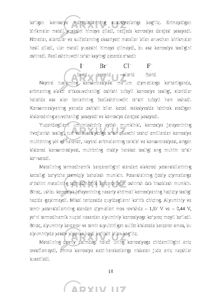 boʻlgan korroziya mahsulotlarining xususiyatlariga bogʻliq. Erimaydigan birikmalar metall yuzasini himoya qiladi, natijada korroziya darajasi pasayadi. Nitratlar, xloridlar va sulfatlarning aksariyati metallar bilan eruvchan birikmalar hosil qiladi, ular metall yuzasini himoya qilmaydi, bu esa korroziya tezligini oshiradi. Faollashtiruvchi taʻsir keyingi qatorda oʻsadi: Ionid bromid xlorid ftorid Neytral tuzlarning konsentrasiyasi maʻlum qiymatlarga koʻtarilganda, eritmaning elektr oʻtkazuvchanligi oshishi tufayli korroziya tezligi, xloridlar holatida esa xlor ionlarining faollashtiruvchi taʻsiri tufayli ham oshadi. Konsentrasiyaning yanada oshishi bilan katod reaksiyasida ishtirok etadigan kislorodning eruvchanligi pasayadi va korroziya darajasi pasayadi. Yuqoridagilarni umumlashtirib aytish mumkinki, korroziya jarayonining rivojlanish tezligi, turi va xususiyatiga taʻsir qiluvchi tashqi omillardan korroziya muhitining pH va harorati, neytral eritmalarning tarkibi va konsentrasiyasi, erigan kislorod konsentrasiyasi, muhitning nisbiy harakat tezligi eng muhim taʻsir koʻrsatadi. Metallning termodinamik barqarorligini standart elektrod potensiallarining kattaligi boʻyicha taxminiy baholash mumkin. Potensialning ijobiy qiymatlarga oʻtishini metallning termodinamik barqarorligini oshirish deb hisoblash mumkin. Biroq, ushbu korroziya jarayonining nazariy ehtimoli korroziyaning haqiqiy tezligi haqida gapirmaydi. Misol tariqasida quyidagilarni koʻrib chiqing. Alyuminiy va temir potensiallarining standart qiymatlari mos ravishda – 1,67 V va – 0,44 V, yaʻni termodinamik nuqtai nazardan alyuminiy korroziyaga koʻproq moyil boʻladi. Biroq, alyuminiy barqaror va temir suyultirilgan sulfat kislotada barqaror emas, bu alyuminiyda passiv plyonka hosil boʻlishi bilan bogʻliq. Metallning davriy tizimdagi holati uning korroziyaga chidamliligini aniq tavsiflamaydi, ammo korroziya xatti-harakatlariga nisbatan juda aniq naqshlar kuzatiladi. 18 