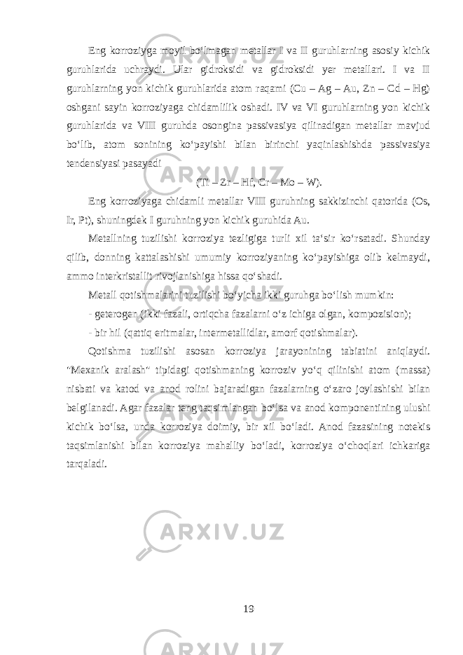 Eng korroziyga moyil boʻlmagan metallar I va II guruhlarning asosiy kichik guruhlarida uchraydi. Ular gidroksidi va gidroksidi yer metallari. I va II guruhlarning yon kichik guruhlarida atom raqami (Cu – Ag – Au, Zn – Cd – Hg) oshgani sayin korroziyaga chidamlilik oshadi. IV va VI guruhlarning yon kichik guruhlarida va VIII guruhda osongina passivasiya qilinadigan metallar mavjud boʻlib, atom sonining koʻpayishi bilan birinchi yaqinlashishda passivasiya tendensiyasi pasayadi (Ti – Zr – Hf, Cr – Mo – W). Eng korroziyaga chidamli metallar VIII guruhning sakkizinchi qatorida (Os, Ir, Pt), shuningdek I guruhning yon kichik guruhida Au. Metallning tuzilishi korroziya tezligiga turli xil taʻsir koʻrsatadi. Shunday qilib, donning kattalashishi umumiy korroziyaning koʻpayishiga olib kelmaydi, ammo interkristallit rivojlanishiga hissa qoʻshadi. Metall qotishmalarini tuzilishi boʻyicha ikki guruhga boʻlish mumkin: - geterogen (ikki fazali, ortiqcha fazalarni oʻz ichiga olgan, kompozision); - bir hil (qattiq eritmalar, intermetallidlar, amorf qotishmalar). Qotishma tuzilishi asosan korroziya jarayonining tabiatini aniqlaydi. &#34;Mexanik aralash&#34; tipidagi qotishmaning korroziv yoʻq qilinishi atom (massa) nisbati va katod va anod rolini bajaradigan fazalarning oʻzaro joylashishi bilan belgilanadi. Agar fazalar teng taqsimlangan boʻlsa va anod komponentining ulushi kichik boʻlsa, unda korroziya doimiy, bir xil boʻladi. Anod fazasining notekis taqsimlanishi bilan korroziya mahalliy boʻladi, korroziya oʻchoqlari ichkariga tarqaladi. 19 