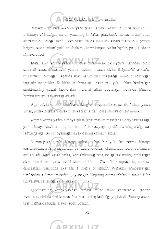 1.3. Protektorli himoya usullari Protektor himoyasi – korroziyaga qarshi ishlov berishning bir varianti bo&#39;lib, u himoya qilinadigan metall yuzaning Inhibitor protektori, faolroq metall bilan aloqasini o&#39;z ichiga oladi. Havo ta&#39;siri ostida Inhibitor asosiy mahsulotni (quvur liniyasi, suv ta&#39;minoti yoki isitish tizimi, kema korpusi va boshqalar) yo&#39;q qilishdan himoya qiladi. Metalllarni korroziyadan himoya qilish elektrokimyoviy zangdan oldin samarali katod himoyasini yaratish uchun maxsus elektr liniyalarini o&#39;tkazish imkoniyati bo&#39;lmagan taqdirda yoki ushbu usul maqsadga muvofiq bo&#39;lmagan taqdirda maqbuldir. Kichkina o&#39;lchamdagi ob&#39;ektlarda yoki ishlov beriladigan strukturaning yuzasi izolyatsion material bilan qoplangan hollarda himoya himoyasini qo&#39;llash tavsiya etiladi. Agar ob&#39;ekt va atrof-muhit o&#39;rtasidagi o&#39;tish qarshilik ko&#39;rsatkichi ahamiyatsiz bo&#39;lsa, protektor asosiy ob&#39;ektni shikastlanishdan to&#39;liq himoya qilishi mumkin. Ammo korroziyadan himoya qilish faqat ma&#39;lum masofada ijobiy ta&#39;sirga ega, ya&#39;ni himoya vositalarining har bir turi korroziyaga qarshi ta&#39;sirning o&#39;ziga xos radiusiga ega. Bu himoyalangan ob&#39;ektdan maksimal masofa. Korroziyaga qarshi himoya qilish uchun bir yoki bir nechta himoya vositalaridan, o&#39;tish kabellaridan va nazorat-o&#39;lchash qismlaridan iborat qurilmalar qo&#39;llaniladi. Agar kerak bo&#39;lsa, kontaktlarning zanglashiga rezistorlar, qutblangan elementlarni tartibga soluvchi shuntlar kiradi. O&#39;simliklar tuproqning muzlash darajasidan pastroqda (kamida 1 metr) o&#39;rnatiladi. Protektor himoyalangan tuzilishdan 3-7 metr masofada joylashgan. Yaqinroq eritma inhibitori tuzlari bilan izolyatsiya qatlamiga zarar etkazishi mumkin. Quvurlarning korroziyasidan himoya qilish shuni ko&#39;rsatadiki, faolroq metallning elektronlari kamroq faol moddaning ionlariga yopishadi. Bunday o&#39;zaro ta&#39;sir natijasida ikkita jarayon sodir bo&#39;ladi: 20 