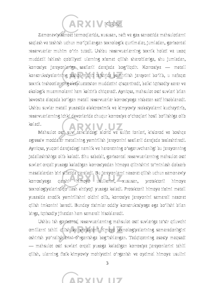 KIRISH Zamonaviy sanoat tarmoqlarida, xususan, neft va gaz sanoatida mahsulotlarni saqlash va tashish uchun mo’ljallangan texnologik qurilmalar, jumladan, gorizontal rezervuarlar muhim o’rin tutadi. Ushbu rezervuarlarning texnik holati va uzoq muddatli ishlash qobiliyati ularning xizmat qilish sharoitlariga, shu jumladan, korroziya jarayonlariga sezilarli darajada bog’liqdir. Korroziya — metall konstruksiyalarining tashqi muhit ta’sirida yemirilish jarayoni bo’lib, u nafaqat texnik inshootlarning ekspluatatsion muddatini qisqartiradi, balki iqtisodiy zarar va ekologik muammolarni ham keltirib chiqaradi. Ayniqsa, mahsulot osti suvlari bilan bevosita aloqada bo’lgan metall rezervuarlar korroziyaga nisbatan zaif hisoblanadi. Ushbu suvlar metall yuzasida elektroximik va kimyoviy reaksiyalarni kuchaytirib, rezervuarlarning ichki devorlarida chuqur korroziya o’choqlari hosil bo’lishiga olib keladi. Mahsulot osti suvi tarkibidagi xlorid va sulfat ionlari, kislorod va boshqa agressiv moddalar metallning yemirilish jarayonini sezilarli darajada tezlashtiradi. Ayniqsa, yuqori darajadagi namlik va haroratning o’zgaruvchanligi bu jarayonning jadallashishiga olib keladi. Shu sababli, gorizontal rezervuarlarning mahsulot osti suvlari orqali yuzaga keladigan korroziyadan himoya qilinishini ta’minlash dolzarb masalalardan biri sifatida qaraladi. Bu jarayonlarni nazorat qilish uchun zamonaviy korroziyaga qarshi himoya usullarini, xususan, protektorli himoya texnologiyalarini qo’llash ehtiyoji yuzaga keladi. Protektorli himoya tizimi metall yuzasida anodik yemirilishni oldini olib, korroziya jarayonini samarali nazorat qilish imkonini beradi. Bunday tizimlar oddiy konstruktsiyaga ega bo’lishi bilan birga, iqtisodiy jihatdan ham samarali hisoblanadi. Ushbu ish gorizontal rezervuarlarning mahsulot osti suvlariga ta’sir qiluvchi omillarni tahlil qilish va protektorli himoya texnologiyalarining samaradorligini oshirish yo’nalishlarini o’rganishga bag’ishlangan. Tadqiqotning asosiy maqsadi — mahsulot osti suvlari orqali yuzaga keladigan korroziya jarayonlarini tahlil qilish, ularning fizik-kimyoviy mohiyatini o’rganish va optimal himoya usulini 3 