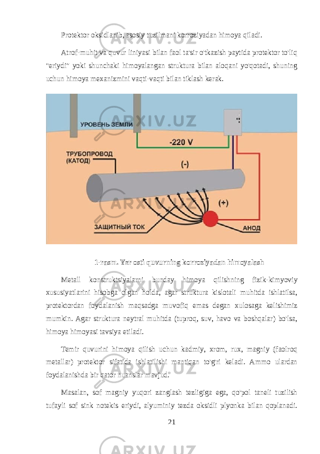 Protektor oksidlanib, asosiy tuzilmani korroziyadan himoya qiladi. Atrof-muhit va quvur liniyasi bilan faol ta&#39;sir o&#39;tkazish paytida protektor to&#39;liq &#34;eriydi&#34; yoki shunchaki himoyalangan struktura bilan aloqani yo&#39;qotadi, shuning uchun himoya mexanizmini vaqti-vaqti bilan tiklash kerak. 1-rasm. Yer osti quvurning korroziyadan himoyalash Metall konstruktsiyalarni bunday himoya qilishning fizik - kimyoviy xususiyatlarini hisobga olgan holda , agar struktura kislotali muhitda ishlatilsa , protektordan foydalanish maqsadga muvofiq emas degan xulosaga kelishimiz mumkin . Agar struktura neytral muhitda ( tuproq , suv , havo va boshqalar ) bo &#39; lsa , himoya himoyasi tavsiya etiladi . Temir quvurini himoya qilish uchun kadmiy , xrom , rux , magniy ( faolroq metallar ) protektor sifatida ishlatilishi mantiqan to &#39; g &#39; ri keladi . Ammo ulardan foydalanishda bir qator nuanslar mavjud . Masalan , sof magniy yuqori zanglash tezligiga ega , qo &#39; pol taneli tuzilish tufayli sof sink notekis eriydi , alyuminiy tezda oksidli plyonka bilan qoplanadi . 21 