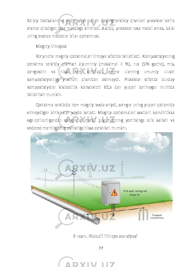 Salbiy hodisalarning oldini olish uchun doping tarkibiy qismlari protektor bo&#39;lib xizmat qiladigan toza moddaga kiritiladi. Aslida, protektor toza metall emas, balki uning boshqa moddalar bilan qotishmasi. Magniy himoyasi Ko&#39;pincha magniy qotishmalari himoya sifatida ishlatiladi. Kompozitsiyaning qotishma tarkibiy qismlari alyuminiy (maksimal 7 %), rux (5% gacha), mis, qo&#39;rg&#39;oshin va nikel ham kiritiladi, ammo ularning umumiy ulushi kompozitsiyaning yuzinchi qismidan oshmaydi. Protektor sifatida bunday kompozitsiyalar kislotalilik ko&#39;rsatkichi 10,5 dan yuqori bo&#39;lmagan muhitda ishlatilishi mumkin. Qotishma tarkibida ham magniy tezda eriydi, so&#39;ngra uning yuqori qatlamida erimaydigan birikmalar paydo bo&#39;ladi. Magniy qotishmalari sezilarli kamchilikka ega-qo&#39;llanilgandan so&#39;ng ular metall buyumlarning yorilishiga olib kelishi va vodorod mo&#39;rtligining oshishiga hissa qo&#39;shishi mumkin. 2- rasm . Katodli himoya stansiyasi 22 