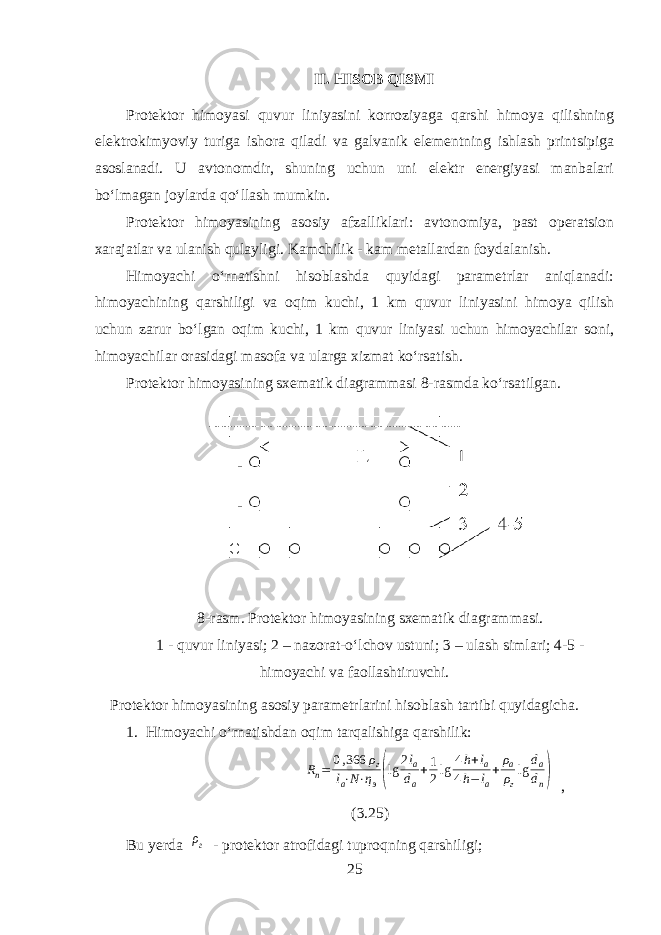 II. HISOB QISMI Protektor himoyasi quvur liniyasini korroziyaga qarshi himoya qilishning elektrokimyoviy turiga ishora qiladi va galvanik elementning ishlash printsipiga asoslanadi. U avtonomdir, shuning uchun uni elektr energiyasi manbalari boʻlmagan joylarda qoʻllash mumkin. Protektor himoyasining asosiy afzalliklari: avtonomiya, past operatsion xarajatlar va ulanish qulayligi. Kamchilik - kam metallardan foydalanish. Himoyachi oʻrnatishni hisoblashda quyidagi parametrlar aniqlanadi: himoyachining qarshiligi va oqim kuchi, 1 km quvur liniyasini himoya qilish uchun zarur boʻlgan oqim kuchi, 1 km quvur liniyasi uchun himoyachilar soni, himoyachilar orasidagi masofa va ularga xizmat koʻrsatish. Protektor himoyasining sxematik diagrammasi 8-rasmda koʻrsatilgan. 8-rasm. Protektor himoyasining sxematik diagrammasi. 1 - quvur liniyasi; 2 – nazorat-oʻlchov ustuni; 3 – ulash simlari; 4-5 - himoyachi va faollashtiruvchi. Protektor himoyasining asosiy parametrlarini hisoblash tartibi quyidagicha. 1. Himoyachi oʻrnatishdan oqim tarqalishiga qarshilik: R п = 0 , 366 ρ г l а ⋅ N ⋅ η э( lg 2 l а d а + 1 2 lg 4 h + l а 4 h − l а + ρ а ρ г lg d а d п ) , (3.25) Bu yerda ρг - protektor atrofidagi tuproqning qarshiligi; 25 