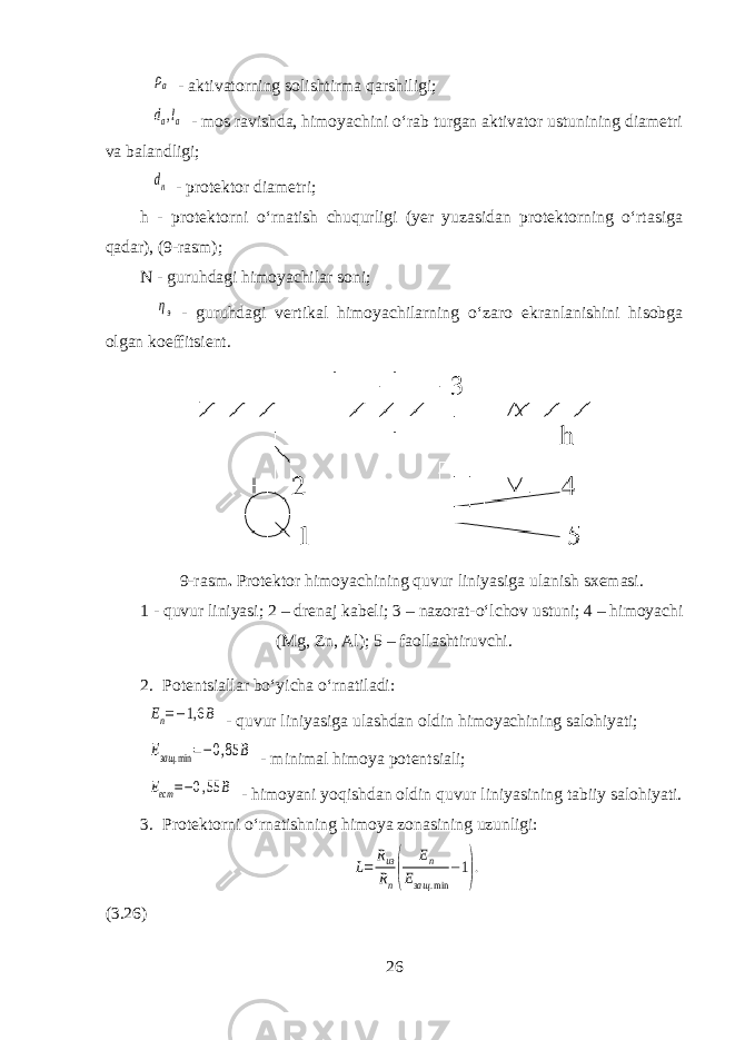  ρа - aktivatorning solishtirma qarshiligi; dа,lа - mos ravishda, himoyachini oʻrab turgan aktivator ustunining diametri va balandligi; dп - protektor diametri; h - protektorni oʻrnatish chuqurligi (yer yuzasidan protektorning oʻrtasiga qadar), (9-rasm); N - guruhdagi himoyachilar soni; ηэ - guruhdagi vertikal himoyachilarning oʻzaro ekranlanishini hisobga olgan koeffitsient. 9-rasm . Protektor himoyachining quvur liniyasiga ulanish sxemasi. 1 - quvur liniyasi; 2 – drenaj kabeli; 3 – nazorat-oʻlchov ustuni; 4 – himoyachi (Mg, Zn, Al); 5 – faollashtiruvchi. 2. Potentsiallar boʻyicha oʻrnatiladi: Еп=−1,6 В - quvur liniyasiga ulashdan oldin himoyachining salohiyati; Езащ .min =−0,85 В - minimal himoya potentsiali; Еест =−0,55 B - himoyani yoqishdan oldin quvur liniyasining tabiiy salohiyati. 3. Protektorni oʻrnatishning himoya zonasining uzunligi: L= Rиз Rn( Еп Езащ .min −1). (3.26) 26 